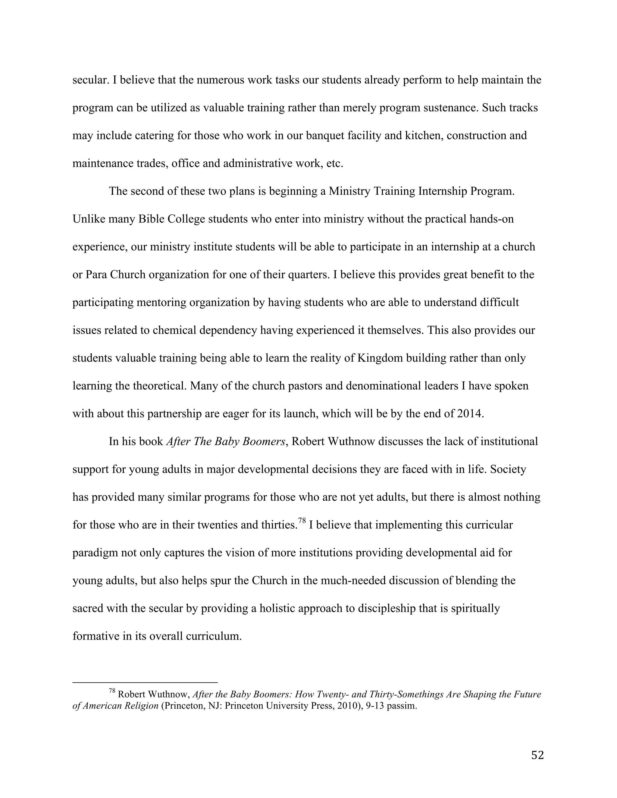   52	
  
secular. I believe that the numerous work tasks our students already perform to help maintain the
program can be utilized as valuable training rather than merely program sustenance. Such tracks
may include catering for those who work in our banquet facility and kitchen, construction and
maintenance trades, office and administrative work, etc.
The second of these two plans is beginning a Ministry Training Internship Program.
Unlike many Bible College students who enter into ministry without the practical hands-on
experience, our ministry institute students will be able to participate in an internship at a church
or Para Church organization for one of their quarters. I believe this provides great benefit to the
participating mentoring organization by having students who are able to understand difficult
issues related to chemical dependency having experienced it themselves. This also provides our
students valuable training being able to learn the reality of Kingdom building rather than only
learning the theoretical. Many of the church pastors and denominational leaders I have spoken
with about this partnership are eager for its launch, which will be by the end of 2014.
In his book After The Baby Boomers, Robert Wuthnow discusses the lack of institutional
support for young adults in major developmental decisions they are faced with in life. Society
has provided many similar programs for those who are not yet adults, but there is almost nothing
for those who are in their twenties and thirties.78
I believe that implementing this curricular
paradigm not only captures the vision of more institutions providing developmental aid for
young adults, but also helps spur the Church in the much-needed discussion of blending the
sacred with the secular by providing a holistic approach to discipleship that is spiritually
formative in its overall curriculum.
	
  	
  	
  	
  	
  	
  	
  	
  	
  	
  	
  	
  	
  	
  	
  	
  	
  	
  	
  	
  	
  	
  	
  	
  	
  	
  	
  	
  	
  	
  	
  	
  	
  	
  	
  	
  	
  	
  	
  	
  	
  	
  	
  	
  	
  	
  	
  	
  	
  	
  	
  	
  	
  	
  	
  	
  
78
Robert Wuthnow, After the Baby Boomers: How Twenty- and Thirty-Somethings Are Shaping the Future
of American Religion (Princeton, NJ: Princeton University Press, 2010), 9-13 passim.
	
  
 