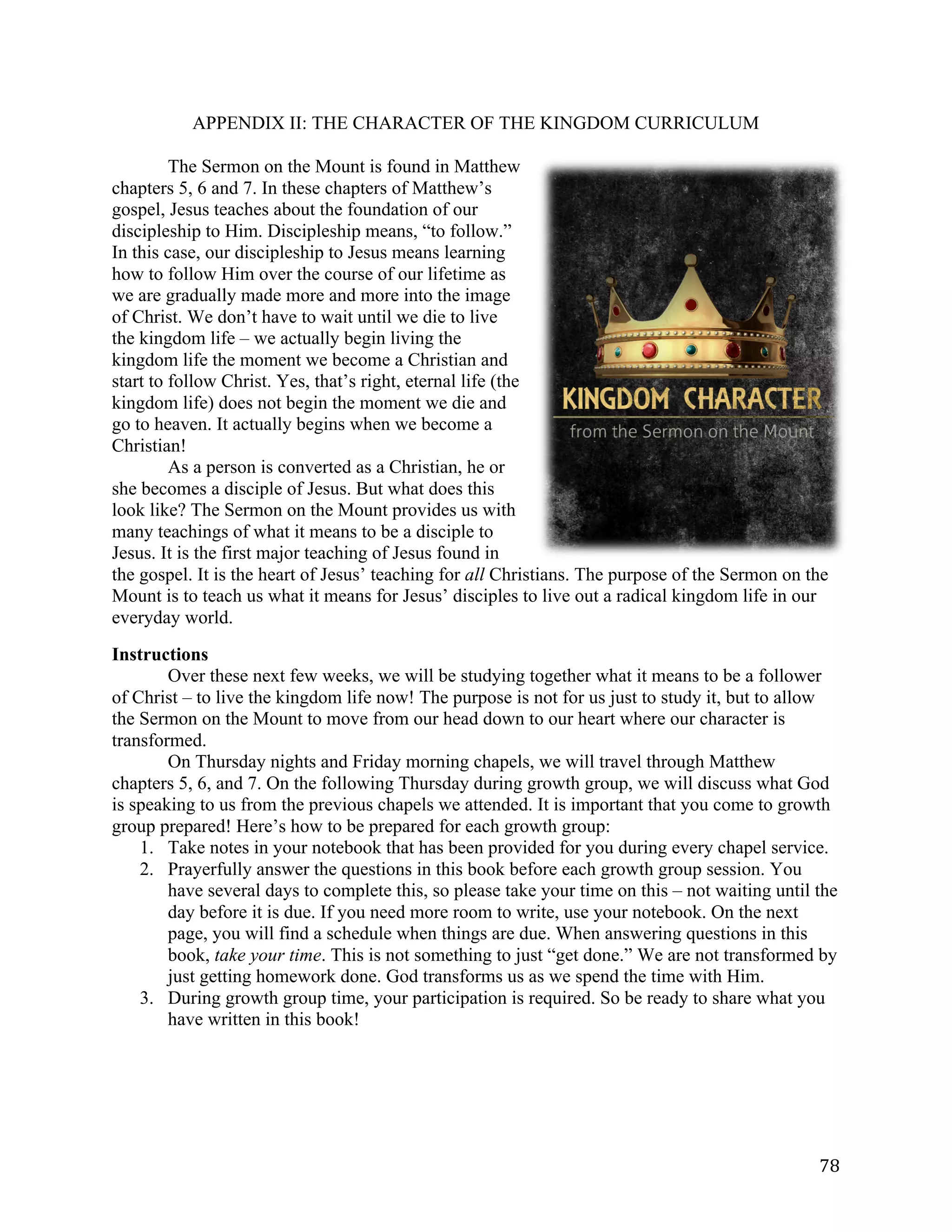   78	
  
APPENDIX II: THE CHARACTER OF THE KINGDOM CURRICULUM
	
  
The Sermon on the Mount is found in Matthew
chapters 5, 6 and 7. In these chapters of Matthew’s
gospel, Jesus teaches about the foundation of our
discipleship to Him. Discipleship means, “to follow.”
In this case, our discipleship to Jesus means learning
how to follow Him over the course of our lifetime as
we are gradually made more and more into the image
of Christ. We don’t have to wait until we die to live
the kingdom life – we actually begin living the
kingdom life the moment we become a Christian and
start to follow Christ. Yes, that’s right, eternal life (the
kingdom life) does not begin the moment we die and
go to heaven. It actually begins when we become a
Christian!
As a person is converted as a Christian, he or
she becomes a disciple of Jesus. But what does this
look like? The Sermon on the Mount provides us with
many teachings of what it means to be a disciple to
Jesus. It is the first major teaching of Jesus found in
the gospel. It is the heart of Jesus’ teaching for all Christians. The purpose of the Sermon on the
Mount is to teach us what it means for Jesus’ disciples to live out a radical kingdom life in our
everyday world.
Instructions
Over these next few weeks, we will be studying together what it means to be a follower
of Christ – to live the kingdom life now! The purpose is not for us just to study it, but to allow
the Sermon on the Mount to move from our head down to our heart where our character is
transformed.
On Thursday nights and Friday morning chapels, we will travel through Matthew
chapters 5, 6, and 7. On the following Thursday during growth group, we will discuss what God
is speaking to us from the previous chapels we attended. It is important that you come to growth
group prepared! Here’s how to be prepared for each growth group:
1. Take notes in your notebook that has been provided for you during every chapel service.
2. Prayerfully answer the questions in this book before each growth group session. You
have several days to complete this, so please take your time on this – not waiting until the
day before it is due. If you need more room to write, use your notebook. On the next
page, you will find a schedule when things are due. When answering questions in this
book, take your time. This is not something to just “get done.” We are not transformed by
just getting homework done. God transforms us as we spend the time with Him.
3. During growth group time, your participation is required. So be ready to share what you
have written in this book!
 