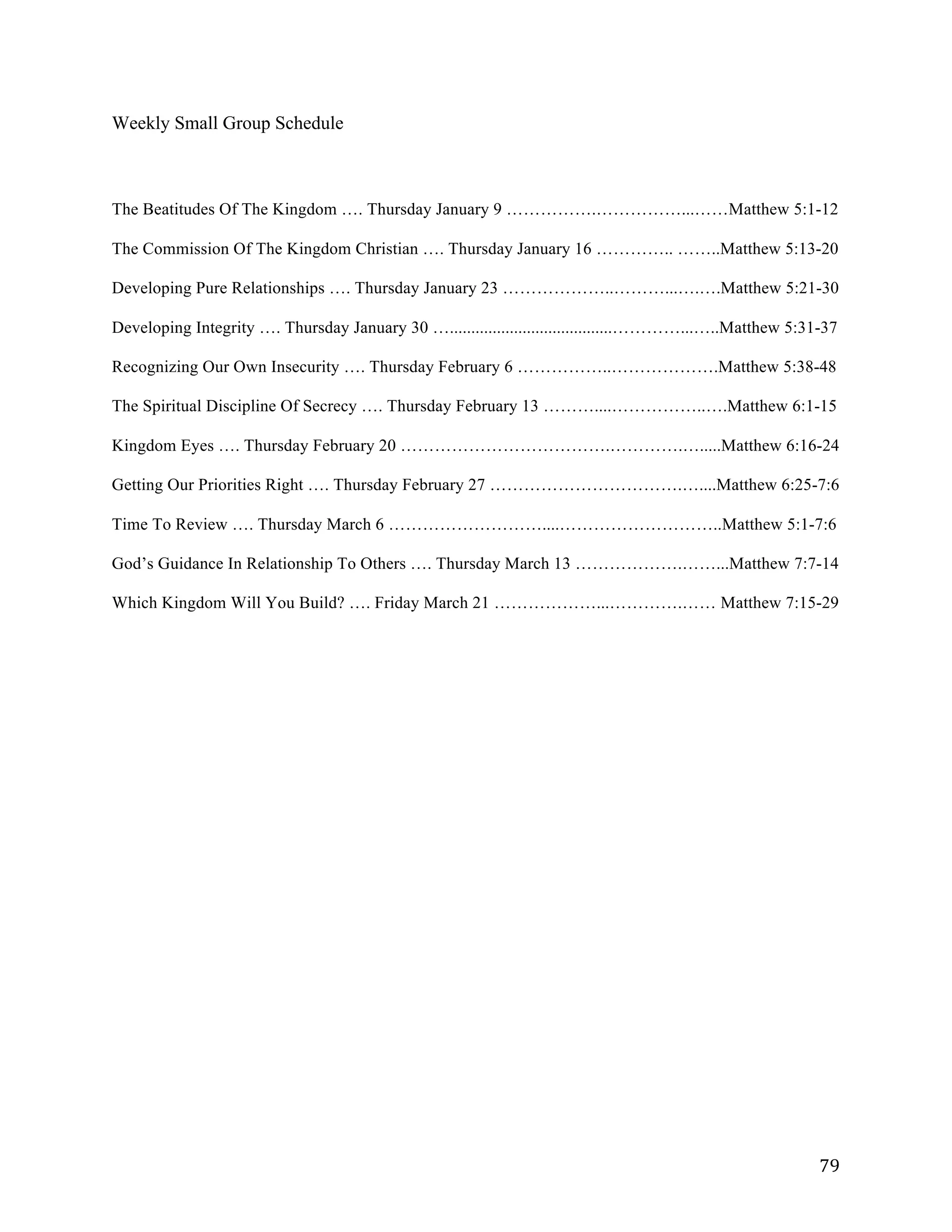   79	
  
Weekly Small Group Schedule
	
  
	
  
	
  
The Beatitudes Of The Kingdom …. Thursday January 9 …………….……………...……Matthew 5:1-12
The Commission Of The Kingdom Christian …. Thursday January 16 ………….. ……..Matthew 5:13-20
Developing Pure Relationships …. Thursday January 23 ………………..………...….….Matthew 5:21-30
Developing Integrity …. Thursday January 30 …......................................…………...…..Matthew 5:31-37
Recognizing Our Own Insecurity …. Thursday February 6 ……………..……………….Matthew 5:38-48
The Spiritual Discipline Of Secrecy …. Thursday February 13 ………....……………..….Matthew 6:1-15
Kingdom Eyes …. Thursday February 20 ……………………………….………….….....Matthew 6:16-24
Getting Our Priorities Right …. Thursday February 27 …………………………….…....Matthew 6:25-7:6
Time To Review …. Thursday March 6 ………………………....………………………..Matthew 5:1-7:6
God’s Guidance In Relationship To Others …. Thursday March 13 ……………….……...Matthew 7:7-14
Which Kingdom Will You Build? …. Friday March 21 ………………...………….…… Matthew 7:15-29
 