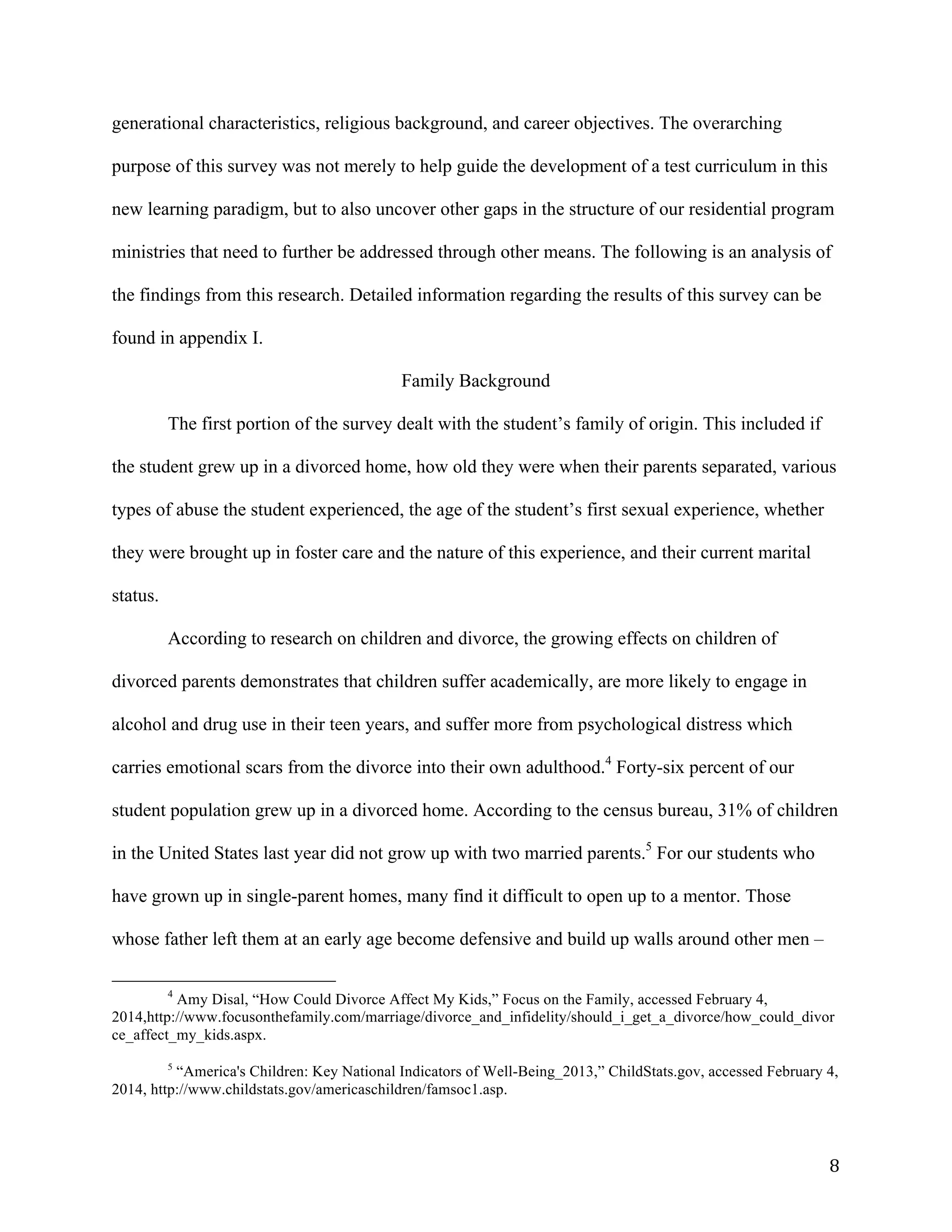   8	
  
generational characteristics, religious background, and career objectives. The overarching
purpose of this survey was not merely to help guide the development of a test curriculum in this
new learning paradigm, but to also uncover other gaps in the structure of our residential program
ministries that need to further be addressed through other means. The following is an analysis of
the findings from this research. Detailed information regarding the results of this survey can be
found in appendix I.
Family Background
The first portion of the survey dealt with the student’s family of origin. This included if
the student grew up in a divorced home, how old they were when their parents separated, various
types of abuse the student experienced, the age of the student’s first sexual experience, whether
they were brought up in foster care and the nature of this experience, and their current marital
status.
According to research on children and divorce, the growing effects on children of
divorced parents demonstrates that children suffer academically, are more likely to engage in
alcohol and drug use in their teen years, and suffer more from psychological distress which
carries emotional scars from the divorce into their own adulthood.4
Forty-six percent of our
student population grew up in a divorced home. According to the census bureau, 31% of children
in the United States last year did not grow up with two married parents.5
For our students who
have grown up in single-parent homes, many find it difficult to open up to a mentor. Those
whose father left them at an early age become defensive and build up walls around other men –
	
  	
  	
  	
  	
  	
  	
  	
  	
  	
  	
  	
  	
  	
  	
  	
  	
  	
  	
  	
  	
  	
  	
  	
  	
  	
  	
  	
  	
  	
  	
  	
  	
  	
  	
  	
  	
  	
  	
  	
  	
  	
  	
  	
  	
  	
  	
  	
  	
  	
  	
  	
  	
  	
  	
  	
  
4
Amy Disal, “How Could Divorce Affect My Kids,” Focus on the Family, accessed February 4,
2014,http://www.focusonthefamily.com/marriage/divorce_and_infidelity/should_i_get_a_divorce/how_could_divor
ce_affect_my_kids.aspx.
	
  
5
“America's Children: Key National Indicators of Well-Being_2013,” ChildStats.gov, accessed February 4,
2014, http://www.childstats.gov/americaschildren/famsoc1.asp.
	
  
 