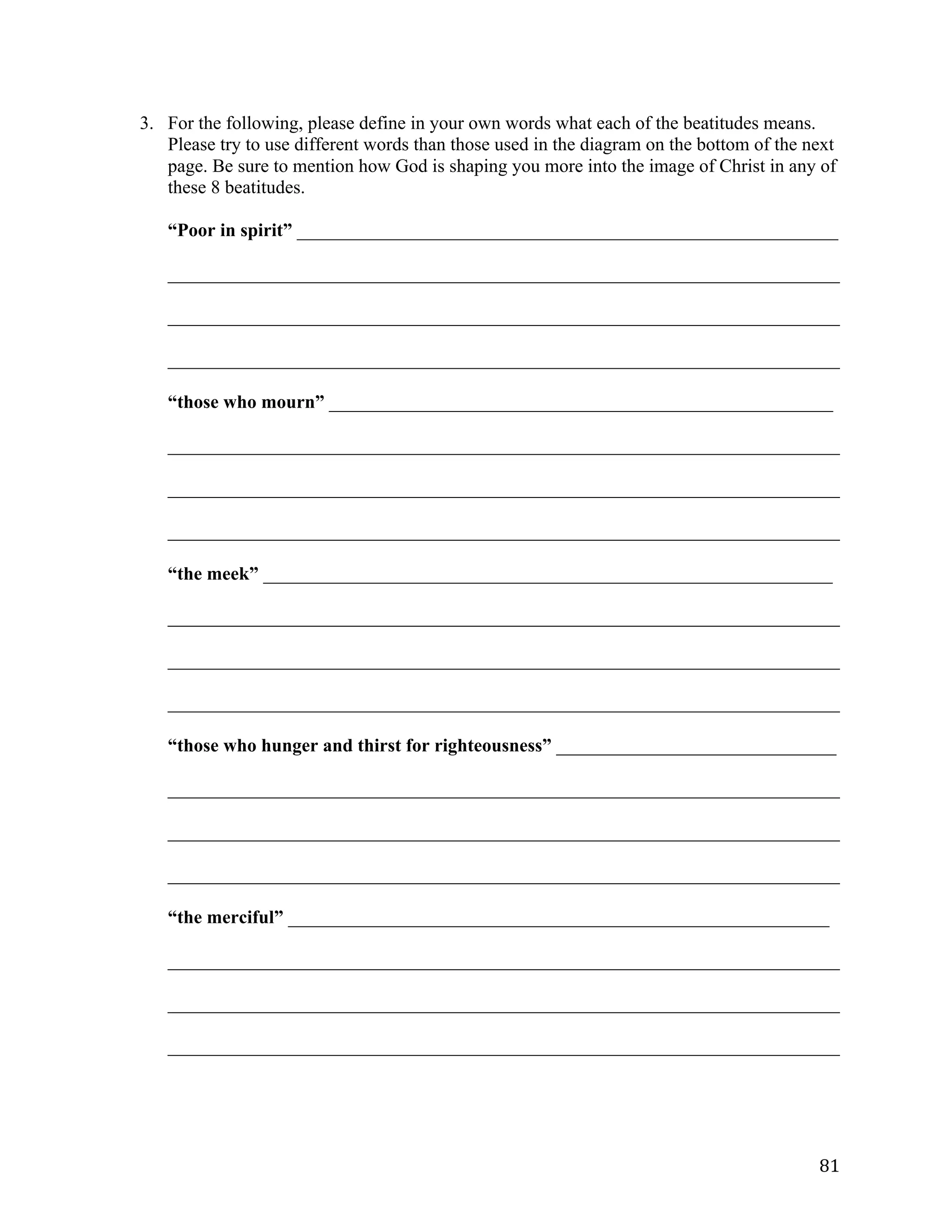   81	
  
3. For the following, please define in your own words what each of the beatitudes means.
Please try to use different words than those used in the diagram on the bottom of the next
page. Be sure to mention how God is shaping you more into the image of Christ in any of
these 8 beatitudes.
“Poor in spirit” __________________________________________________________
________________________________________________________________________	
  
________________________________________________________________________	
  
________________________________________________________________________	
  
“those who mourn” ______________________________________________________
________________________________________________________________________	
  
________________________________________________________________________	
  
________________________________________________________________________	
  
“the meek” _____________________________________________________________
________________________________________________________________________	
  
________________________________________________________________________	
  
________________________________________________________________________	
  
“those who hunger and thirst for righteousness” ______________________________
________________________________________________________________________	
  
________________________________________________________________________	
  
________________________________________________________________________	
  
“the merciful” __________________________________________________________
________________________________________________________________________	
  
________________________________________________________________________	
  
________________________________________________________________________	
  
 