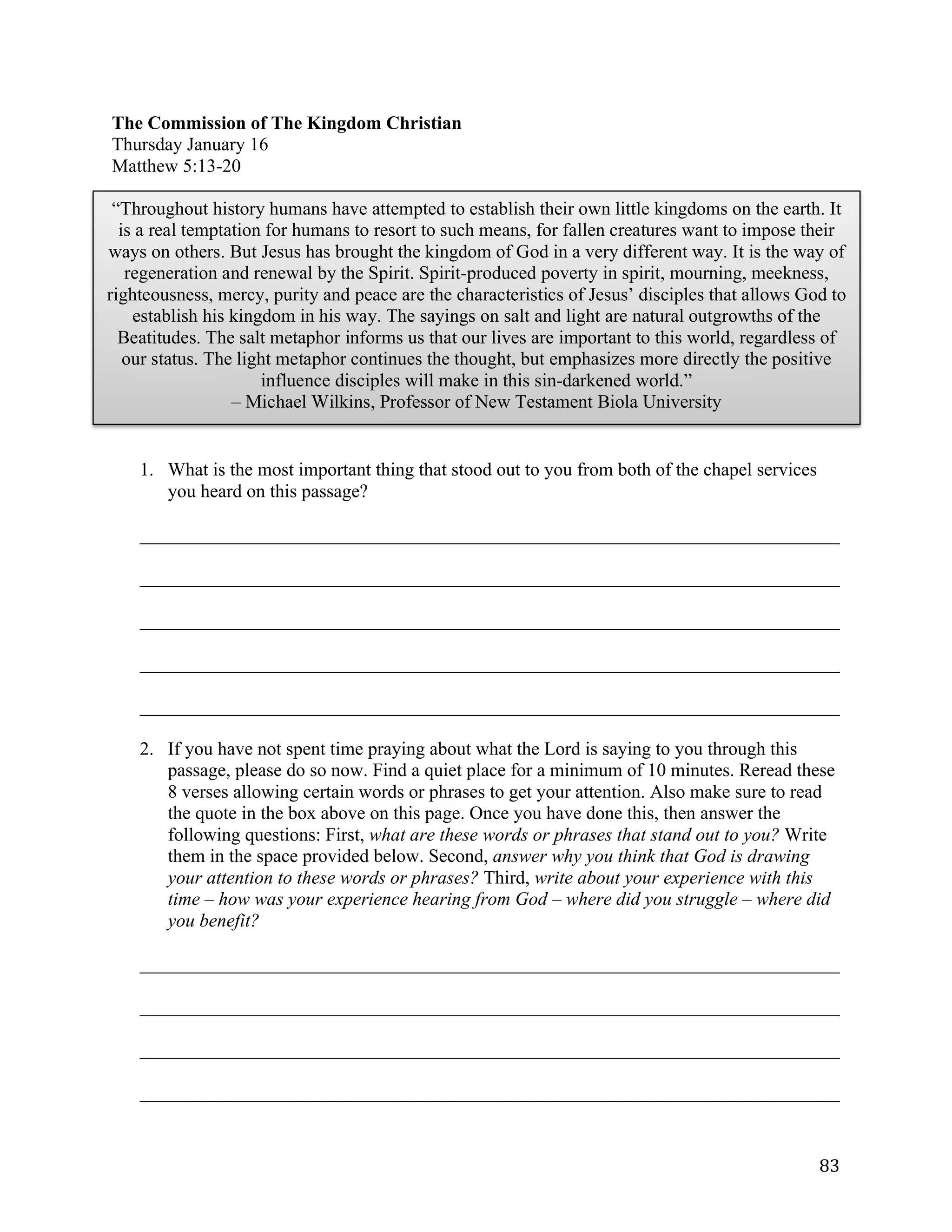   83	
  
The Commission of The Kingdom Christian
Thursday January 16
Matthew 5:13-20
1. What is the most important thing that stood out to you from both of the chapel services
you heard on this passage?
___________________________________________________________________________	
  
___________________________________________________________________________	
  
___________________________________________________________________________	
  
___________________________________________________________________________	
  
___________________________________________________________________________	
  
2. If you have not spent time praying about what the Lord is saying to you through this
passage, please do so now. Find a quiet place for a minimum of 10 minutes. Reread these
8 verses allowing certain words or phrases to get your attention. Also make sure to read
the quote in the box above on this page. Once you have done this, then answer the
following questions: First, what are these words or phrases that stand out to you? Write
them in the space provided below. Second, answer why you think that God is drawing
your attention to these words or phrases? Third, write about your experience with this
time – how was your experience hearing from God – where did you struggle – where did
you benefit?
___________________________________________________________________________	
  
___________________________________________________________________________	
  
___________________________________________________________________________	
  
___________________________________________________________________________	
  
“Throughout history humans have attempted to establish their own little kingdoms on the earth. It
is a real temptation for humans to resort to such means, for fallen creatures want to impose their
ways on others. But Jesus has brought the kingdom of God in a very different way. It is the way of
regeneration and renewal by the Spirit. Spirit-produced poverty in spirit, mourning, meekness,
righteousness, mercy, purity and peace are the characteristics of Jesus’ disciples that allows God to
establish his kingdom in his way. The sayings on salt and light are natural outgrowths of the
Beatitudes. The salt metaphor informs us that our lives are important to this world, regardless of
our status. The light metaphor continues the thought, but emphasizes more directly the positive
influence disciples will make in this sin-darkened world.”
– Michael Wilkins, Professor of New Testament Biola University
 