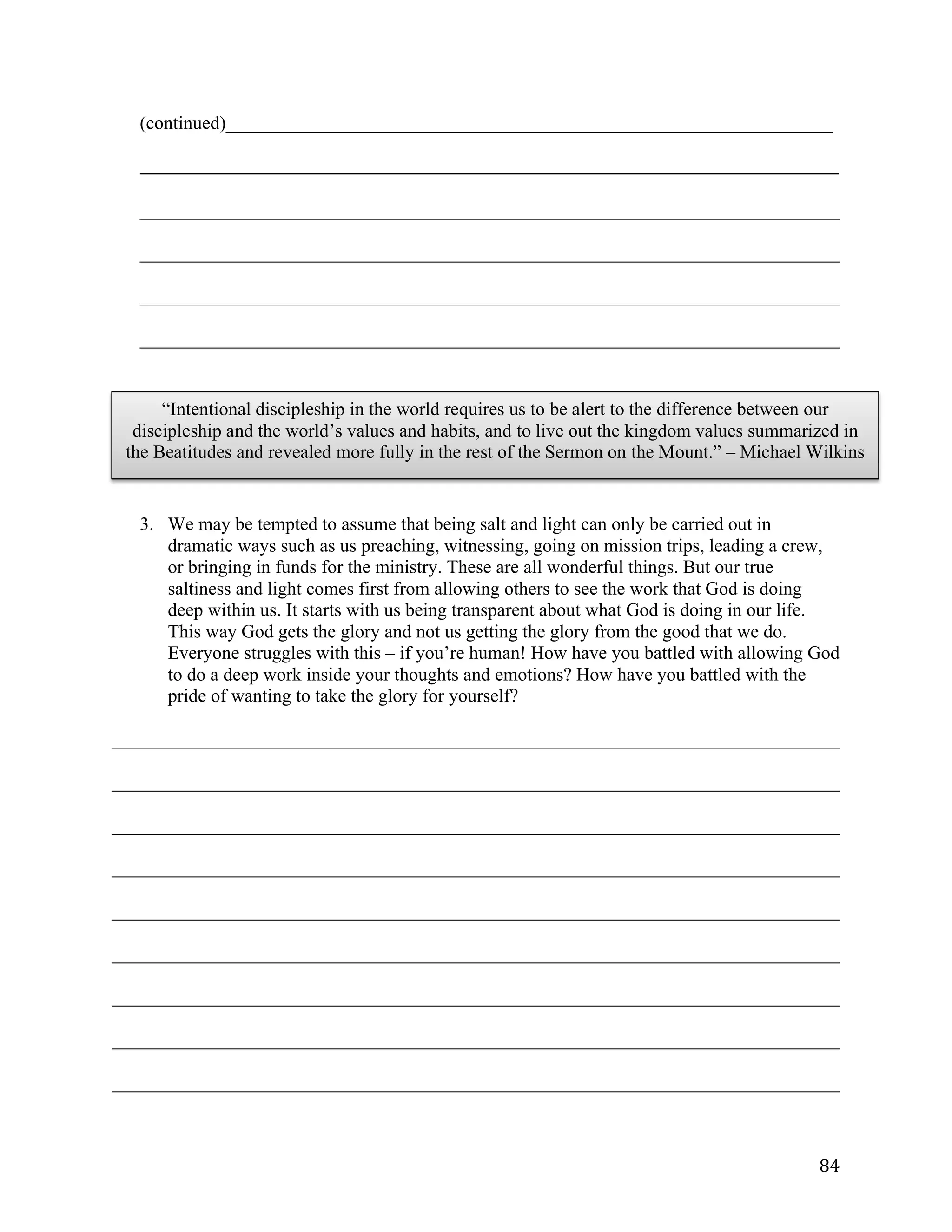   84	
  
(continued)_________________________________________________________________	
  
_____________________________________________________________________________________________________	
  
	
  
___________________________________________________________________________	
  
___________________________________________________________________________	
  
___________________________________________________________________________	
  
___________________________________________________________________________	
  
3. We may be tempted to assume that being salt and light can only be carried out in
dramatic ways such as us preaching, witnessing, going on mission trips, leading a crew,
or bringing in funds for the ministry. These are all wonderful things. But our true
saltiness and light comes first from allowing others to see the work that God is doing
deep within us. It starts with us being transparent about what God is doing in our life.
This way God gets the glory and not us getting the glory from the good that we do.
Everyone struggles with this – if you’re human! How have you battled with allowing God
to do a deep work inside your thoughts and emotions? How have you battled with the
pride of wanting to take the glory for yourself?
______________________________________________________________________________	
  
______________________________________________________________________________	
  
______________________________________________________________________________	
  
______________________________________________________________________________	
  
______________________________________________________________________________	
  
______________________________________________________________________________	
  
______________________________________________________________________________	
  
______________________________________________________________________________	
  
______________________________________________________________________________	
  
“Intentional discipleship in the world requires us to be alert to the difference between our
discipleship and the world’s values and habits, and to live out the kingdom values summarized in
the Beatitudes and revealed more fully in the rest of the Sermon on the Mount.” – Michael Wilkins
 