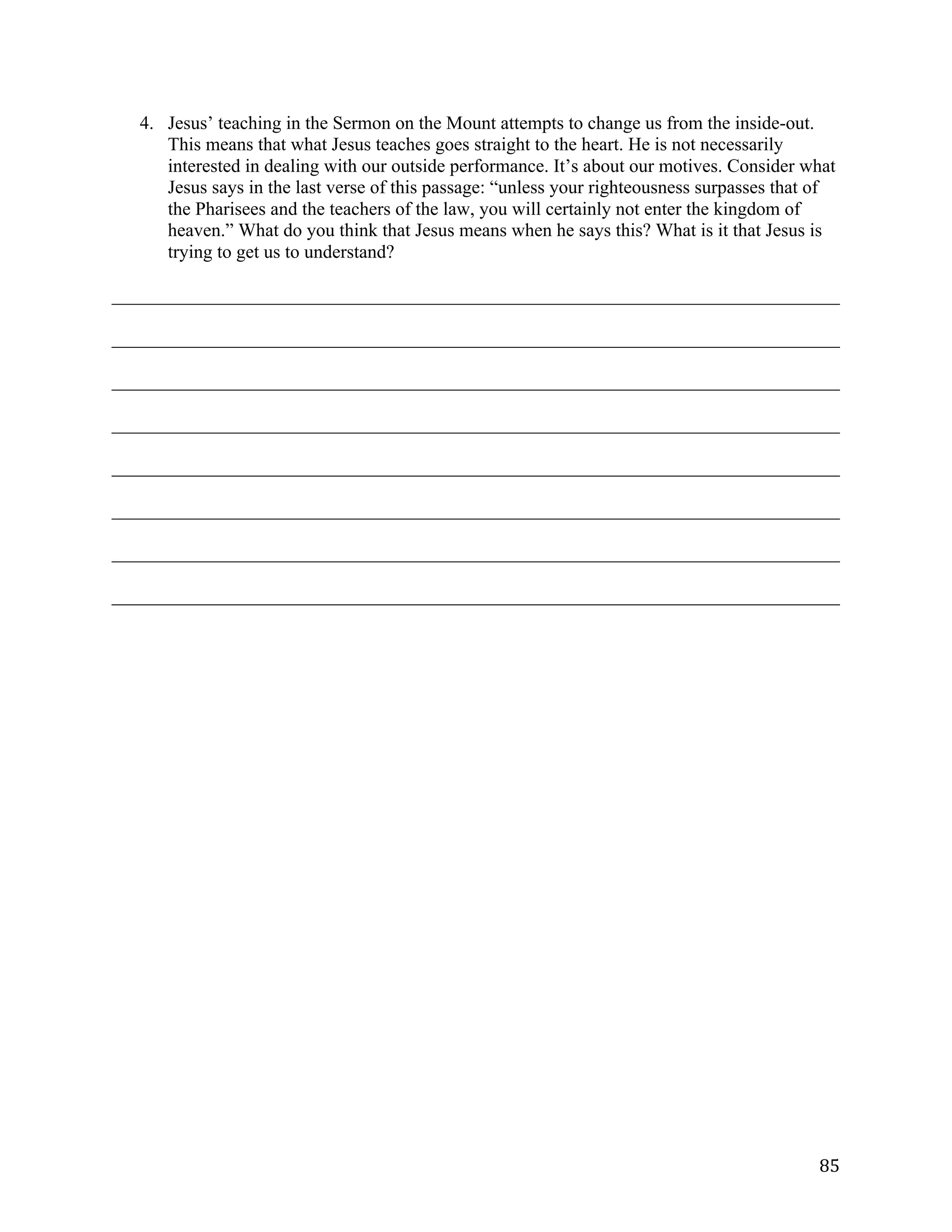   85	
  
4. Jesus’ teaching in the Sermon on the Mount attempts to change us from the inside-out.
This means that what Jesus teaches goes straight to the heart. He is not necessarily
interested in dealing with our outside performance. It’s about our motives. Consider what
Jesus says in the last verse of this passage: “unless your righteousness surpasses that of
the Pharisees and the teachers of the law, you will certainly not enter the kingdom of
heaven.” What do you think that Jesus means when he says this? What is it that Jesus is
trying to get us to understand?
______________________________________________________________________________	
  
______________________________________________________________________________	
  
______________________________________________________________________________	
  
______________________________________________________________________________	
  
______________________________________________________________________________	
  
______________________________________________________________________________	
  
______________________________________________________________________________	
  
______________________________________________________________________________	
  
 