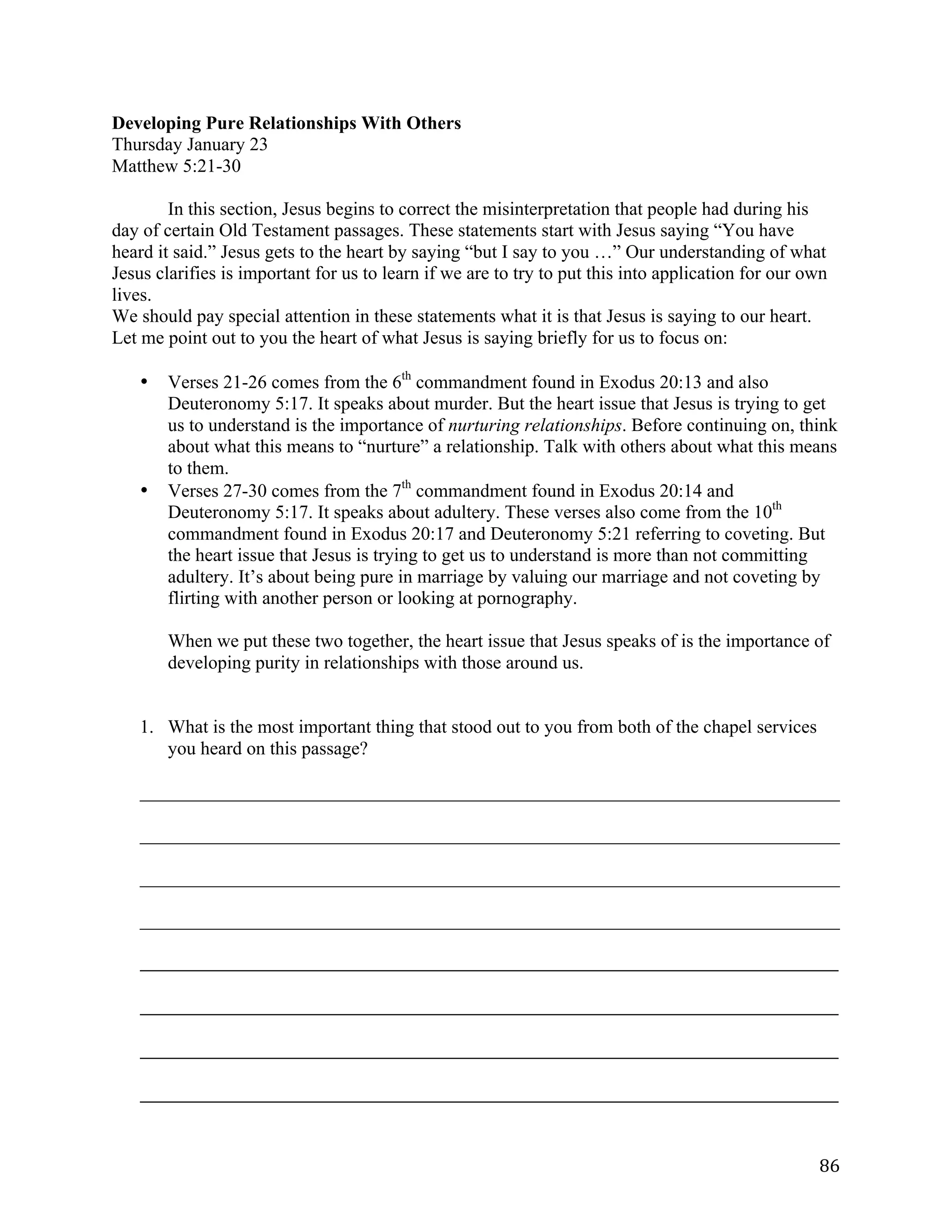   86	
  
Developing Pure Relationships With Others
Thursday January 23
Matthew 5:21-30
In this section, Jesus begins to correct the misinterpretation that people had during his
day of certain Old Testament passages. These statements start with Jesus saying “You have
heard it said.” Jesus gets to the heart by saying “but I say to you …” Our understanding of what
Jesus clarifies is important for us to learn if we are to try to put this into application for our own
lives.
We should pay special attention in these statements what it is that Jesus is saying to our heart.
Let me point out to you the heart of what Jesus is saying briefly for us to focus on:
• Verses 21-26 comes from the 6th
commandment found in Exodus 20:13 and also
Deuteronomy 5:17. It speaks about murder. But the heart issue that Jesus is trying to get
us to understand is the importance of nurturing relationships. Before continuing on, think
about what this means to “nurture” a relationship. Talk with others about what this means
to them.
• Verses 27-30 comes from the 7th
commandment found in Exodus 20:14 and
Deuteronomy 5:17. It speaks about adultery. These verses also come from the 10th
commandment found in Exodus 20:17 and Deuteronomy 5:21 referring to coveting. But
the heart issue that Jesus is trying to get us to understand is more than not committing
adultery. It’s about being pure in marriage by valuing our marriage and not coveting by
flirting with another person or looking at pornography.
When we put these two together, the heart issue that Jesus speaks of is the importance of
developing purity in relationships with those around us.
1. What is the most important thing that stood out to you from both of the chapel services
you heard on this passage?
___________________________________________________________________________	
  
___________________________________________________________________________	
  
___________________________________________________________________________	
  
___________________________________________________________________________	
  
_____________________________________________________________________________________________________	
  
	
  
_____________________________________________________________________________________________________	
  
	
  
_____________________________________________________________________________________________________	
  
	
  
_____________________________________________________________________________________________________	
  
 