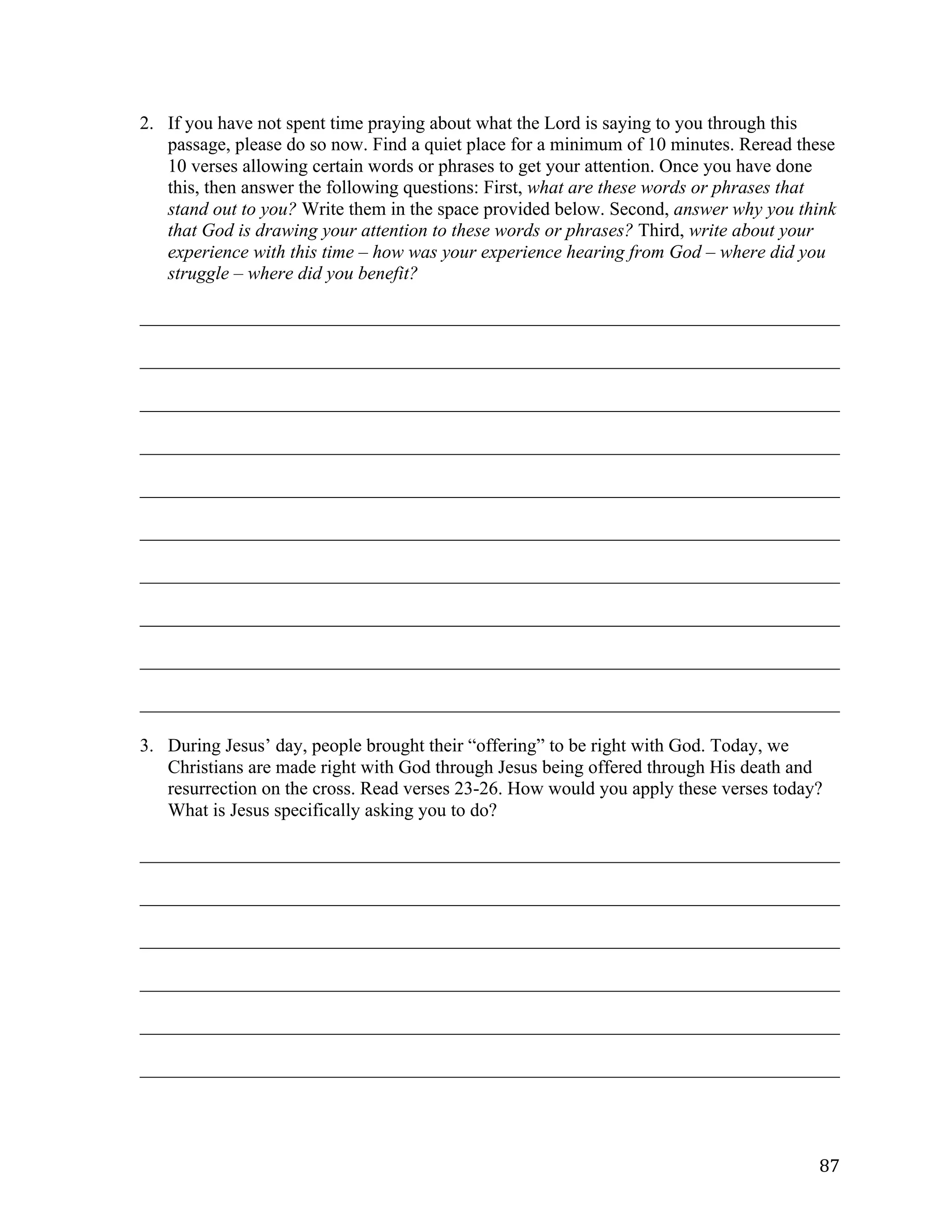   87	
  
2. If you have not spent time praying about what the Lord is saying to you through this
passage, please do so now. Find a quiet place for a minimum of 10 minutes. Reread these
10 verses allowing certain words or phrases to get your attention. Once you have done
this, then answer the following questions: First, what are these words or phrases that
stand out to you? Write them in the space provided below. Second, answer why you think
that God is drawing your attention to these words or phrases? Third, write about your
experience with this time – how was your experience hearing from God – where did you
struggle – where did you benefit?
___________________________________________________________________________	
  
___________________________________________________________________________	
  
___________________________________________________________________________	
  
___________________________________________________________________________	
  
___________________________________________________________________________	
  
___________________________________________________________________________	
  
___________________________________________________________________________	
  
___________________________________________________________________________	
  
___________________________________________________________________________	
  
___________________________________________________________________________	
  
3. During Jesus’ day, people brought their “offering” to be right with God. Today, we
Christians are made right with God through Jesus being offered through His death and
resurrection on the cross. Read verses 23-26. How would you apply these verses today?
What is Jesus specifically asking you to do?
___________________________________________________________________________	
  
___________________________________________________________________________	
  
___________________________________________________________________________	
  
___________________________________________________________________________	
  
___________________________________________________________________________	
  
___________________________________________________________________________	
  
 
