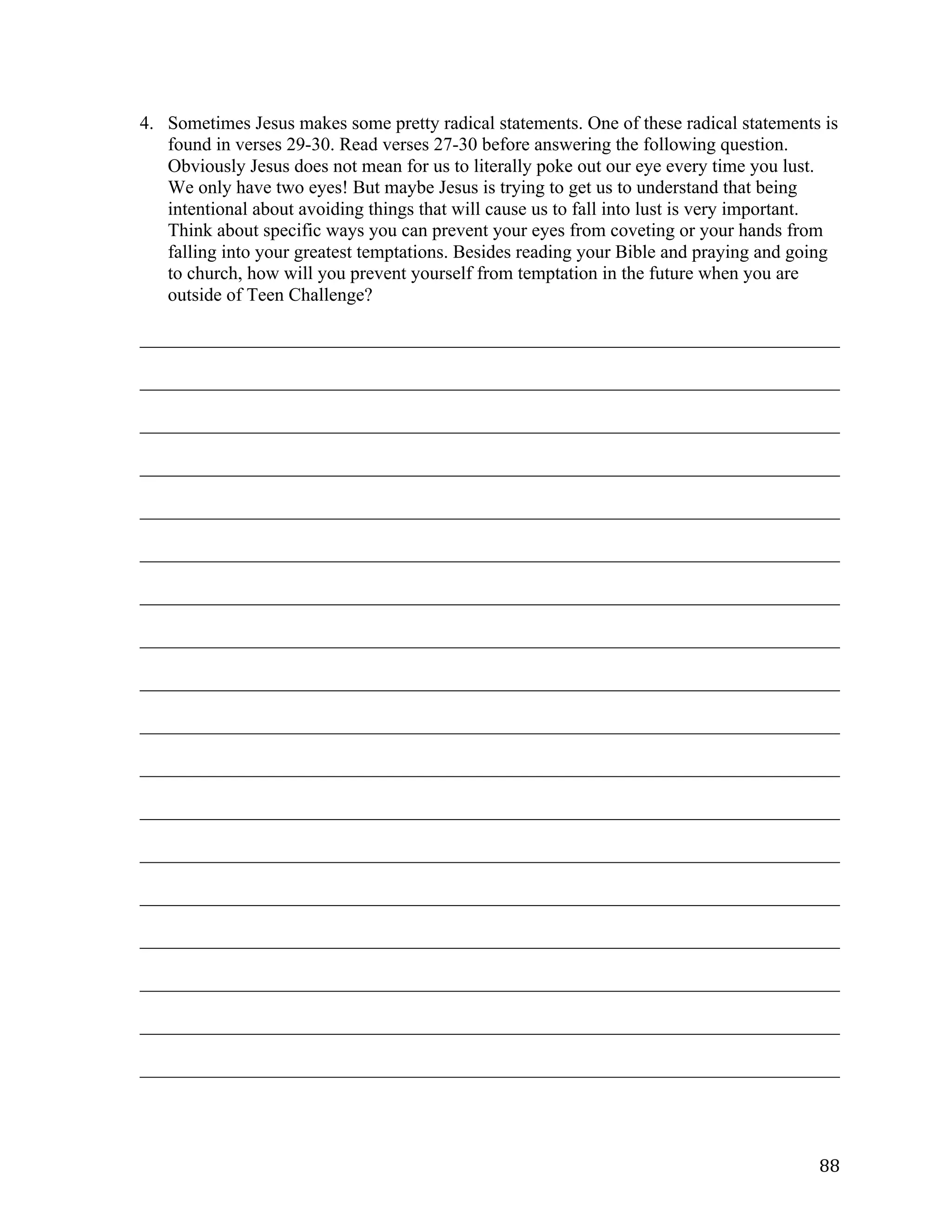   88	
  
4. Sometimes Jesus makes some pretty radical statements. One of these radical statements is
found in verses 29-30. Read verses 27-30 before answering the following question.
Obviously Jesus does not mean for us to literally poke out our eye every time you lust.
We only have two eyes! But maybe Jesus is trying to get us to understand that being
intentional about avoiding things that will cause us to fall into lust is very important.
Think about specific ways you can prevent your eyes from coveting or your hands from
falling into your greatest temptations. Besides reading your Bible and praying and going
to church, how will you prevent yourself from temptation in the future when you are
outside of Teen Challenge?
___________________________________________________________________________	
  
___________________________________________________________________________	
  
___________________________________________________________________________	
  
___________________________________________________________________________	
  
___________________________________________________________________________	
  
___________________________________________________________________________	
  
___________________________________________________________________________	
  
___________________________________________________________________________	
  
___________________________________________________________________________	
  
___________________________________________________________________________	
  
___________________________________________________________________________	
  
___________________________________________________________________________	
  
___________________________________________________________________________	
  
___________________________________________________________________________	
  
___________________________________________________________________________	
  
___________________________________________________________________________	
  
___________________________________________________________________________	
  
___________________________________________________________________________	
  
 