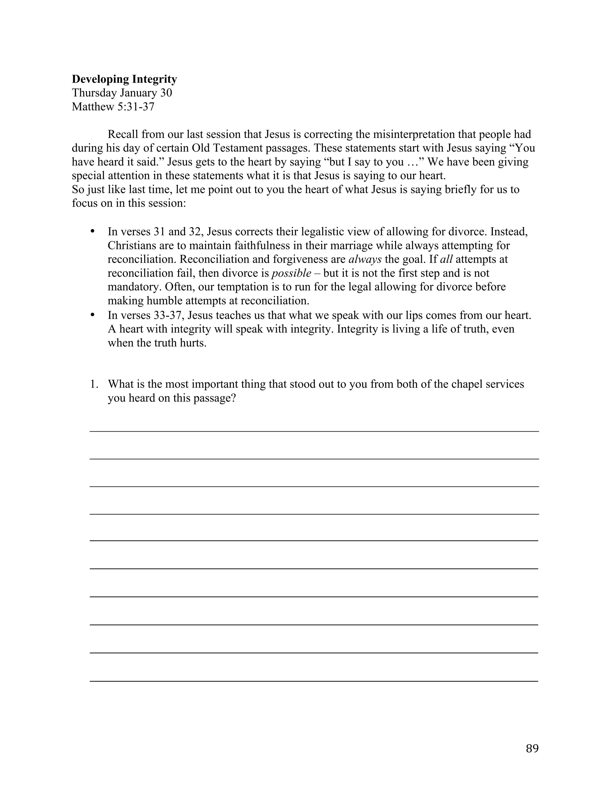   89	
  
Developing Integrity
Thursday January 30
Matthew 5:31-37
Recall from our last session that Jesus is correcting the misinterpretation that people had
during his day of certain Old Testament passages. These statements start with Jesus saying “You
have heard it said.” Jesus gets to the heart by saying “but I say to you …” We have been giving
special attention in these statements what it is that Jesus is saying to our heart.
So just like last time, let me point out to you the heart of what Jesus is saying briefly for us to
focus on in this session:
• In verses 31 and 32, Jesus corrects their legalistic view of allowing for divorce. Instead,
Christians are to maintain faithfulness in their marriage while always attempting for
reconciliation. Reconciliation and forgiveness are always the goal. If all attempts at
reconciliation fail, then divorce is possible – but it is not the first step and is not
mandatory. Often, our temptation is to run for the legal allowing for divorce before
making humble attempts at reconciliation.
• In verses 33-37, Jesus teaches us that what we speak with our lips comes from our heart.
A heart with integrity will speak with integrity. Integrity is living a life of truth, even
when the truth hurts.
1. What is the most important thing that stood out to you from both of the chapel services
you heard on this passage?
___________________________________________________________________________	
  
___________________________________________________________________________	
  
___________________________________________________________________________	
  
___________________________________________________________________________	
  
_____________________________________________________________________________________________________	
  
	
  
_____________________________________________________________________________________________________	
  
	
  
_____________________________________________________________________________________________________	
  
	
  
_____________________________________________________________________________________________________	
  
	
  
_____________________________________________________________________________________________________	
  
	
  
_____________________________________________________________________________________________________	
  
	
  
 