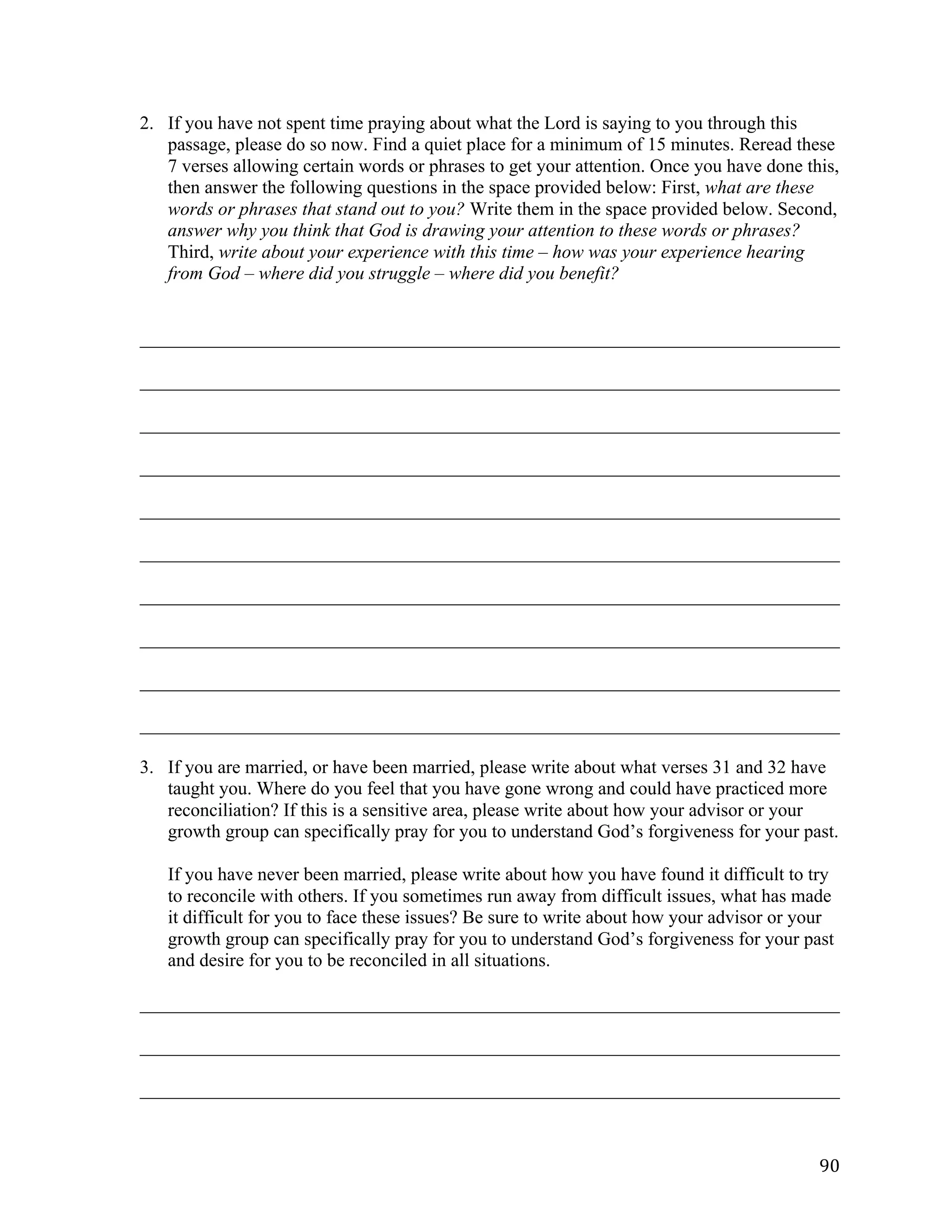   90	
  
2. If you have not spent time praying about what the Lord is saying to you through this
passage, please do so now. Find a quiet place for a minimum of 15 minutes. Reread these
7 verses allowing certain words or phrases to get your attention. Once you have done this,
then answer the following questions in the space provided below: First, what are these
words or phrases that stand out to you? Write them in the space provided below. Second,
answer why you think that God is drawing your attention to these words or phrases?
Third, write about your experience with this time – how was your experience hearing
from God – where did you struggle – where did you benefit?
___________________________________________________________________________	
  
___________________________________________________________________________	
  
___________________________________________________________________________	
  
___________________________________________________________________________	
  
___________________________________________________________________________	
  
___________________________________________________________________________	
  
___________________________________________________________________________	
  
___________________________________________________________________________	
  
___________________________________________________________________________	
  
___________________________________________________________________________	
  
3. If you are married, or have been married, please write about what verses 31 and 32 have
taught you. Where do you feel that you have gone wrong and could have practiced more
reconciliation? If this is a sensitive area, please write about how your advisor or your
growth group can specifically pray for you to understand God’s forgiveness for your past.
If you have never been married, please write about how you have found it difficult to try
to reconcile with others. If you sometimes run away from difficult issues, what has made
it difficult for you to face these issues? Be sure to write about how your advisor or your
growth group can specifically pray for you to understand God’s forgiveness for your past
and desire for you to be reconciled in all situations.
___________________________________________________________________________	
  
___________________________________________________________________________	
  
___________________________________________________________________________	
  
 