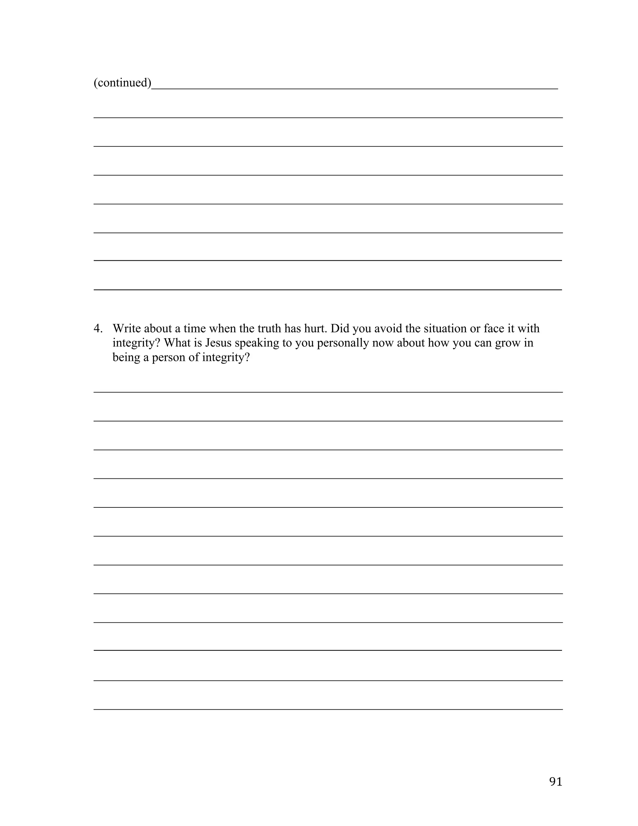  91	
  
(continued)_________________________________________________________________	
  
___________________________________________________________________________	
  
___________________________________________________________________________	
  
___________________________________________________________________________	
  
___________________________________________________________________________	
  
___________________________________________________________________________	
  
_____________________________________________________________________________________________________	
  
	
  
_____________________________________________________________________________________________________	
  
	
  
4. Write about a time when the truth has hurt. Did you avoid the situation or face it with
integrity? What is Jesus speaking to you personally now about how you can grow in
being a person of integrity?
___________________________________________________________________________	
  
___________________________________________________________________________	
  
___________________________________________________________________________	
  
___________________________________________________________________________	
  
___________________________________________________________________________	
  
___________________________________________________________________________	
  
___________________________________________________________________________	
  
___________________________________________________________________________	
  
___________________________________________________________________________	
  
_____________________________________________________________________________________________________	
  
	
  
___________________________________________________________________________	
  
___________________________________________________________________________	
  
 