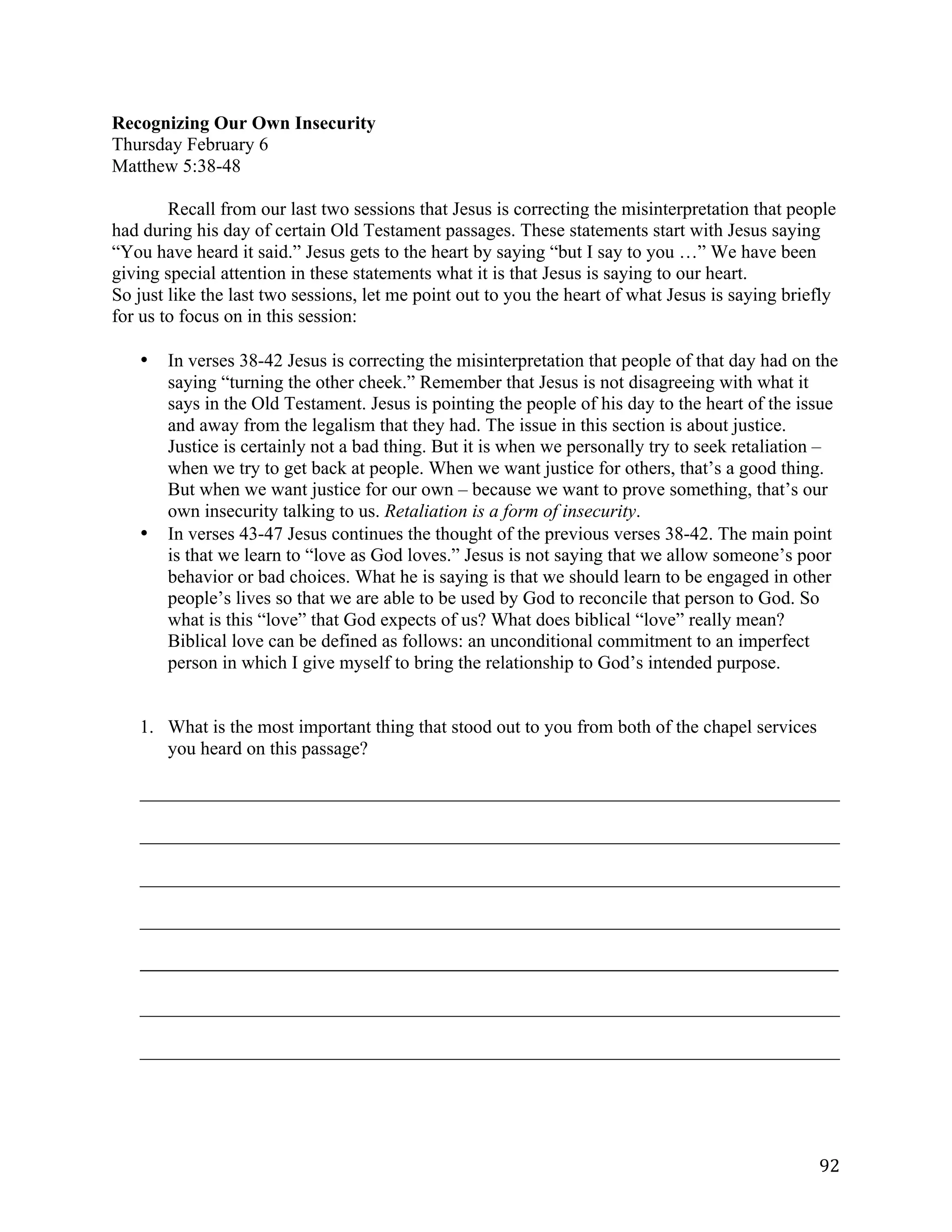   92	
  
Recognizing Our Own Insecurity
Thursday February 6
Matthew 5:38-48
Recall from our last two sessions that Jesus is correcting the misinterpretation that people
had during his day of certain Old Testament passages. These statements start with Jesus saying
“You have heard it said.” Jesus gets to the heart by saying “but I say to you …” We have been
giving special attention in these statements what it is that Jesus is saying to our heart.
So just like the last two sessions, let me point out to you the heart of what Jesus is saying briefly
for us to focus on in this session:
• In verses 38-42 Jesus is correcting the misinterpretation that people of that day had on the
saying “turning the other cheek.” Remember that Jesus is not disagreeing with what it
says in the Old Testament. Jesus is pointing the people of his day to the heart of the issue
and away from the legalism that they had. The issue in this section is about justice.
Justice is certainly not a bad thing. But it is when we personally try to seek retaliation –
when we try to get back at people. When we want justice for others, that’s a good thing.
But when we want justice for our own – because we want to prove something, that’s our
own insecurity talking to us. Retaliation is a form of insecurity.
• In verses 43-47 Jesus continues the thought of the previous verses 38-42. The main point
is that we learn to “love as God loves.” Jesus is not saying that we allow someone’s poor
behavior or bad choices. What he is saying is that we should learn to be engaged in other
people’s lives so that we are able to be used by God to reconcile that person to God. So
what is this “love” that God expects of us? What does biblical “love” really mean?
Biblical love can be defined as follows: an unconditional commitment to an imperfect
person in which I give myself to bring the relationship to God’s intended purpose.
1. What is the most important thing that stood out to you from both of the chapel services
you heard on this passage?
___________________________________________________________________________	
  
___________________________________________________________________________	
  
___________________________________________________________________________	
  
___________________________________________________________________________	
  
_____________________________________________________________________________________________________	
  
	
  
___________________________________________________________________________	
  
___________________________________________________________________________	
  
 