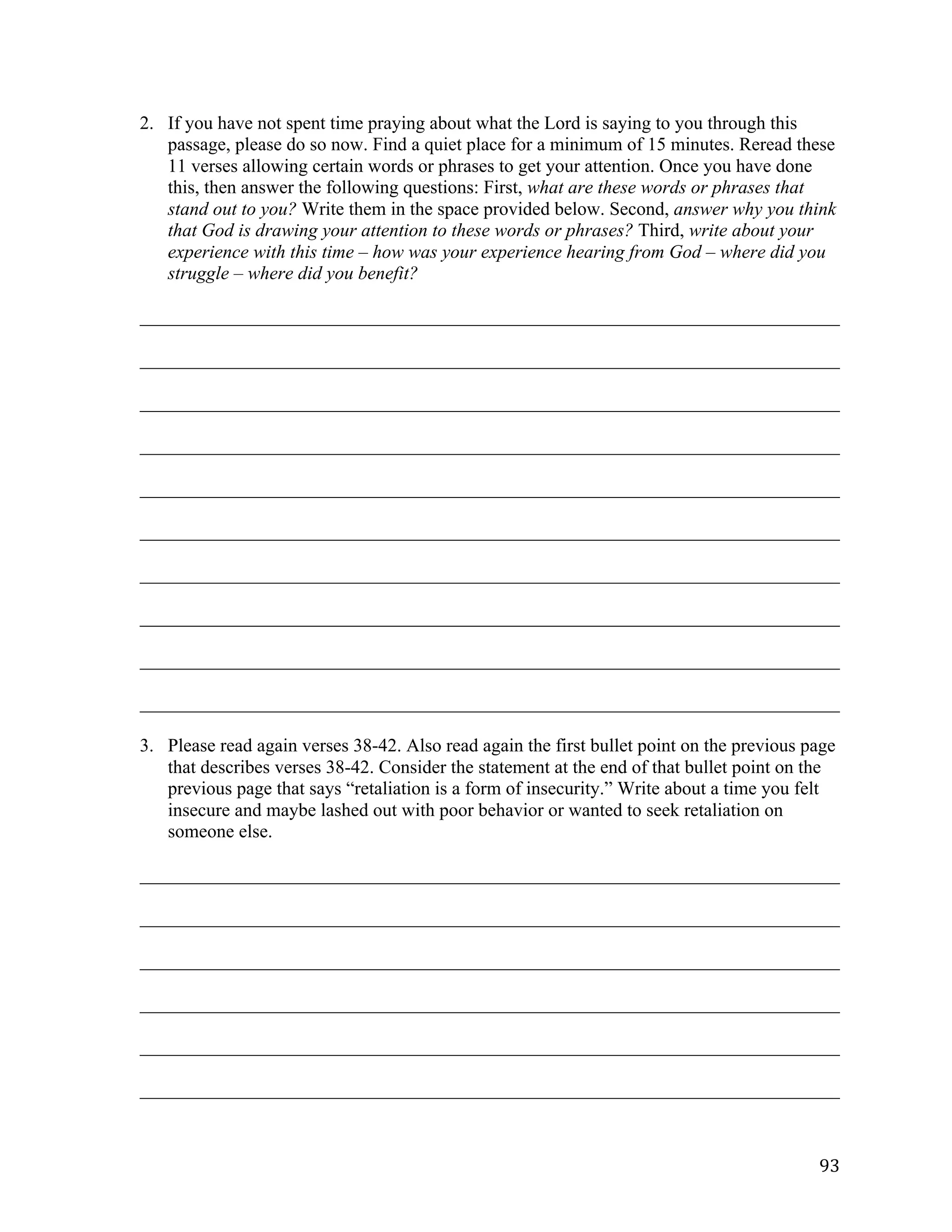   93	
  
2. If you have not spent time praying about what the Lord is saying to you through this
passage, please do so now. Find a quiet place for a minimum of 15 minutes. Reread these
11 verses allowing certain words or phrases to get your attention. Once you have done
this, then answer the following questions: First, what are these words or phrases that
stand out to you? Write them in the space provided below. Second, answer why you think
that God is drawing your attention to these words or phrases? Third, write about your
experience with this time – how was your experience hearing from God – where did you
struggle – where did you benefit?
___________________________________________________________________________	
  
___________________________________________________________________________	
  
___________________________________________________________________________	
  
___________________________________________________________________________	
  
___________________________________________________________________________	
  
___________________________________________________________________________	
  
___________________________________________________________________________	
  
___________________________________________________________________________	
  
___________________________________________________________________________	
  
___________________________________________________________________________
3. Please read again verses 38-42. Also read again the first bullet point on the previous page
that describes verses 38-42. Consider the statement at the end of that bullet point on the
previous page that says “retaliation is a form of insecurity.” Write about a time you felt
insecure and maybe lashed out with poor behavior or wanted to seek retaliation on
someone else.
___________________________________________________________________________	
  
___________________________________________________________________________	
  
___________________________________________________________________________	
  
___________________________________________________________________________	
  
___________________________________________________________________________	
  
___________________________________________________________________________	
  
 