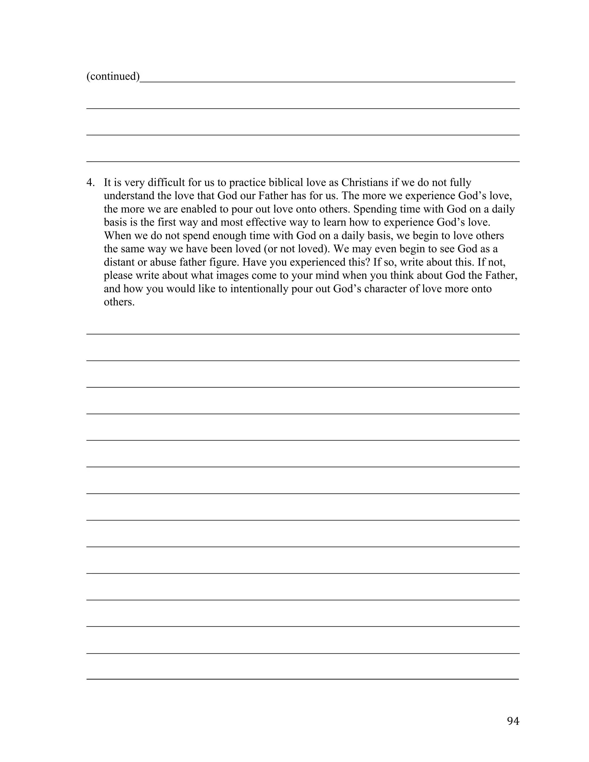   94	
  
(continued)_________________________________________________________________	
  
___________________________________________________________________________	
  
___________________________________________________________________________	
  
___________________________________________________________________________
4. It is very difficult for us to practice biblical love as Christians if we do not fully
understand the love that God our Father has for us. The more we experience God’s love,
the more we are enabled to pour out love onto others. Spending time with God on a daily
basis is the first way and most effective way to learn how to experience God’s love.
When we do not spend enough time with God on a daily basis, we begin to love others
the same way we have been loved (or not loved). We may even begin to see God as a
distant or abuse father figure. Have you experienced this? If so, write about this. If not,
please write about what images come to your mind when you think about God the Father,
and how you would like to intentionally pour out God’s character of love more onto
others.
___________________________________________________________________________	
  
___________________________________________________________________________	
  
___________________________________________________________________________	
  
___________________________________________________________________________	
  
___________________________________________________________________________	
  
___________________________________________________________________________	
  
	
  
___________________________________________________________________________	
  
___________________________________________________________________________	
  
___________________________________________________________________________	
  
___________________________________________________________________________	
  
___________________________________________________________________________	
  
___________________________________________________________________________	
  
	
  
___________________________________________________________________________	
  
_____________________________________________________________________________________________________	
  
 