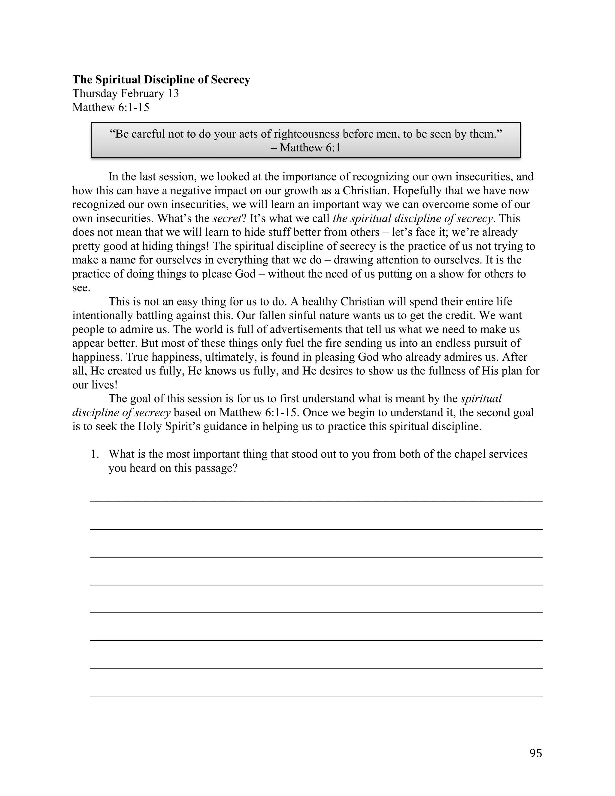   95	
  
“Be careful not to do your acts of righteousness before men, to be seen by them.”
– Matthew 6:1
The Spiritual Discipline of Secrecy
Thursday February 13
Matthew 6:1-15
In the last session, we looked at the importance of recognizing our own insecurities, and
how this can have a negative impact on our growth as a Christian. Hopefully that we have now
recognized our own insecurities, we will learn an important way we can overcome some of our
own insecurities. What’s the secret? It’s what we call the spiritual discipline of secrecy. This
does not mean that we will learn to hide stuff better from others – let’s face it; we’re already
pretty good at hiding things! The spiritual discipline of secrecy is the practice of us not trying to
make a name for ourselves in everything that we do – drawing attention to ourselves. It is the
practice of doing things to please God – without the need of us putting on a show for others to
see.
This is not an easy thing for us to do. A healthy Christian will spend their entire life
intentionally battling against this. Our fallen sinful nature wants us to get the credit. We want
people to admire us. The world is full of advertisements that tell us what we need to make us
appear better. But most of these things only fuel the fire sending us into an endless pursuit of
happiness. True happiness, ultimately, is found in pleasing God who already admires us. After
all, He created us fully, He knows us fully, and He desires to show us the fullness of His plan for
our lives!
The goal of this session is for us to first understand what is meant by the spiritual
discipline of secrecy based on Matthew 6:1-15. Once we begin to understand it, the second goal
is to seek the Holy Spirit’s guidance in helping us to practice this spiritual discipline.
1. What is the most important thing that stood out to you from both of the chapel services
you heard on this passage?
___________________________________________________________________________	
  
___________________________________________________________________________	
  
___________________________________________________________________________	
  
___________________________________________________________________________	
  
___________________________________________________________________________	
  
___________________________________________________________________________	
  
___________________________________________________________________________	
  
___________________________________________________________________________	
  
 
