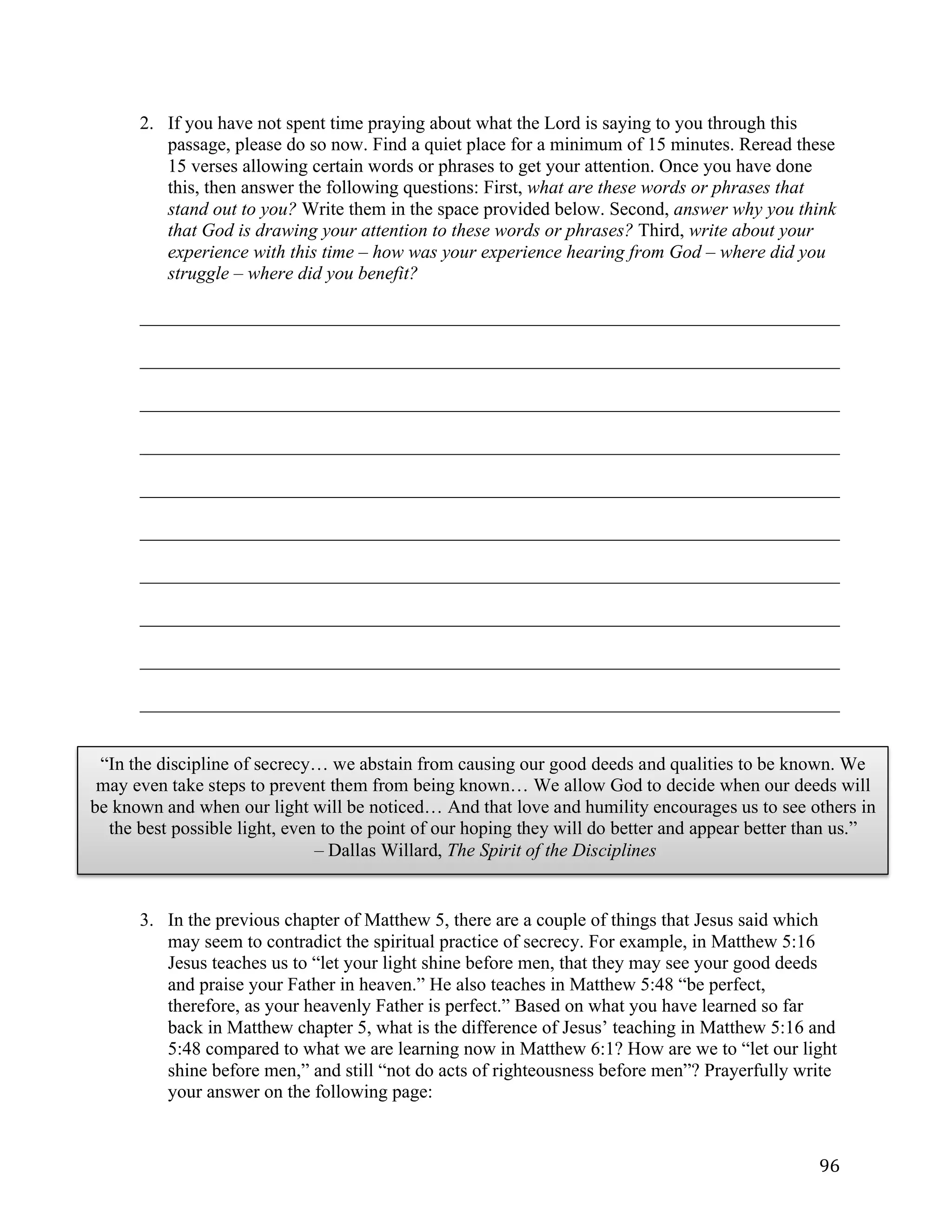   96	
  
2. If you have not spent time praying about what the Lord is saying to you through this
passage, please do so now. Find a quiet place for a minimum of 15 minutes. Reread these
15 verses allowing certain words or phrases to get your attention. Once you have done
this, then answer the following questions: First, what are these words or phrases that
stand out to you? Write them in the space provided below. Second, answer why you think
that God is drawing your attention to these words or phrases? Third, write about your
experience with this time – how was your experience hearing from God – where did you
struggle – where did you benefit?
___________________________________________________________________________	
  
___________________________________________________________________________	
  
___________________________________________________________________________	
  
___________________________________________________________________________	
  
___________________________________________________________________________	
  
___________________________________________________________________________	
  
___________________________________________________________________________	
  
___________________________________________________________________________	
  
___________________________________________________________________________	
  
___________________________________________________________________________
	
  
	
  
3. In the previous chapter of Matthew 5, there are a couple of things that Jesus said which
may seem to contradict the spiritual practice of secrecy. For example, in Matthew 5:16
Jesus teaches us to “let your light shine before men, that they may see your good deeds
and praise your Father in heaven.” He also teaches in Matthew 5:48 “be perfect,
therefore, as your heavenly Father is perfect.” Based on what you have learned so far
back in Matthew chapter 5, what is the difference of Jesus’ teaching in Matthew 5:16 and
5:48 compared to what we are learning now in Matthew 6:1? How are we to “let our light
shine before men,” and still “not do acts of righteousness before men”? Prayerfully write
your answer on the following page:
“In the discipline of secrecy… we abstain from causing our good deeds and qualities to be known. We
may even take steps to prevent them from being known… We allow God to decide when our deeds will
be known and when our light will be noticed… And that love and humility encourages us to see others in
the best possible light, even to the point of our hoping they will do better and appear better than us.”
– Dallas Willard, The Spirit of the Disciplines
 