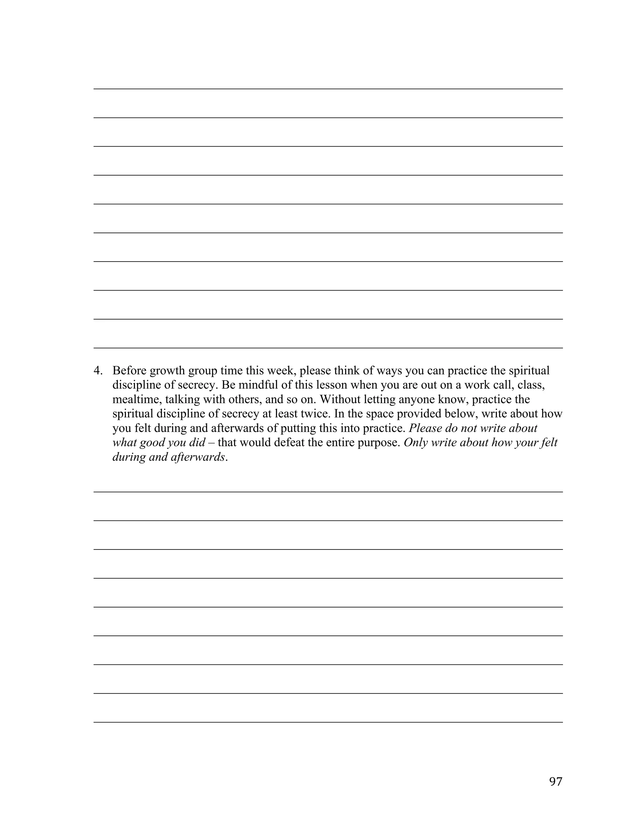   97	
  
___________________________________________________________________________	
  
___________________________________________________________________________	
  
___________________________________________________________________________	
  
___________________________________________________________________________	
  
___________________________________________________________________________	
  
___________________________________________________________________________	
  
___________________________________________________________________________	
  
___________________________________________________________________________	
  
___________________________________________________________________________	
  
___________________________________________________________________________
4. Before growth group time this week, please think of ways you can practice the spiritual
discipline of secrecy. Be mindful of this lesson when you are out on a work call, class,
mealtime, talking with others, and so on. Without letting anyone know, practice the
spiritual discipline of secrecy at least twice. In the space provided below, write about how
you felt during and afterwards of putting this into practice. Please do not write about
what good you did – that would defeat the entire purpose. Only write about how your felt
during and afterwards.
___________________________________________________________________________	
  
___________________________________________________________________________	
  
___________________________________________________________________________	
  
___________________________________________________________________________	
  
___________________________________________________________________________	
  
___________________________________________________________________________	
  
___________________________________________________________________________	
  
___________________________________________________________________________	
  
___________________________________________________________________________	
  
 