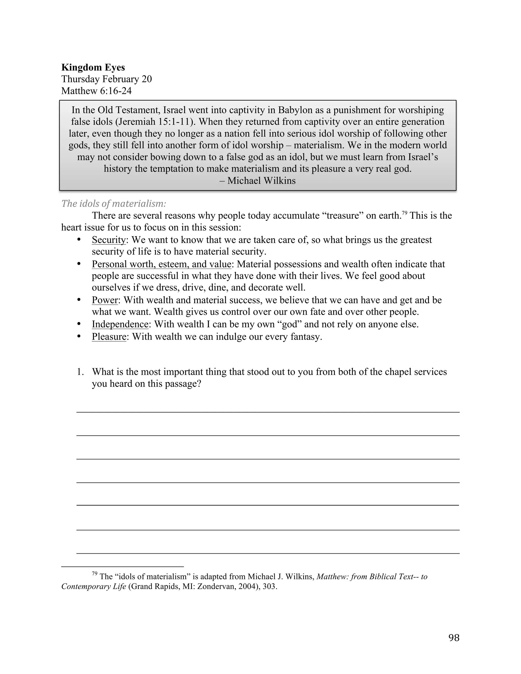   98	
  
Kingdom Eyes
Thursday February 20
Matthew 6:16-24
The	
  idols	
  of	
  materialism:	
  
There are several reasons why people today accumulate “treasure” on earth.79
This is the
heart issue for us to focus on in this session:
• Security: We want to know that we are taken care of, so what brings us the greatest
security of life is to have material security.
• Personal worth, esteem, and value: Material possessions and wealth often indicate that
people are successful in what they have done with their lives. We feel good about
ourselves if we dress, drive, dine, and decorate well.
• Power: With wealth and material success, we believe that we can have and get and be
what we want. Wealth gives us control over our own fate and over other people.
• Independence: With wealth I can be my own “god” and not rely on anyone else.
• Pleasure: With wealth we can indulge our every fantasy.
1. What is the most important thing that stood out to you from both of the chapel services
you heard on this passage?
___________________________________________________________________________	
  
___________________________________________________________________________	
  
___________________________________________________________________________	
  
___________________________________________________________________________	
  
_____________________________________________________________________________________________________	
  
	
  
___________________________________________________________________________	
  
___________________________________________________________________________	
  
	
  	
  	
  	
  	
  	
  	
  	
  	
  	
  	
  	
  	
  	
  	
  	
  	
  	
  	
  	
  	
  	
  	
  	
  	
  	
  	
  	
  	
  	
  	
  	
  	
  	
  	
  	
  	
  	
  	
  	
  	
  	
  	
  	
  	
  	
  	
  	
  	
  	
  	
  	
  	
  	
  	
  	
  
79
The “idols of materialism” is adapted from Michael J. Wilkins, Matthew: from Biblical Text-- to
Contemporary Life (Grand Rapids, MI: Zondervan, 2004), 303.
	
  
In the Old Testament, Israel went into captivity in Babylon as a punishment for worshiping
false idols (Jeremiah 15:1-11). When they returned from captivity over an entire generation
later, even though they no longer as a nation fell into serious idol worship of following other
gods, they still fell into another form of idol worship – materialism. We in the modern world
may not consider bowing down to a false god as an idol, but we must learn from Israel’s
history the temptation to make materialism and its pleasure a very real god.
– Michael Wilkins	
  
 