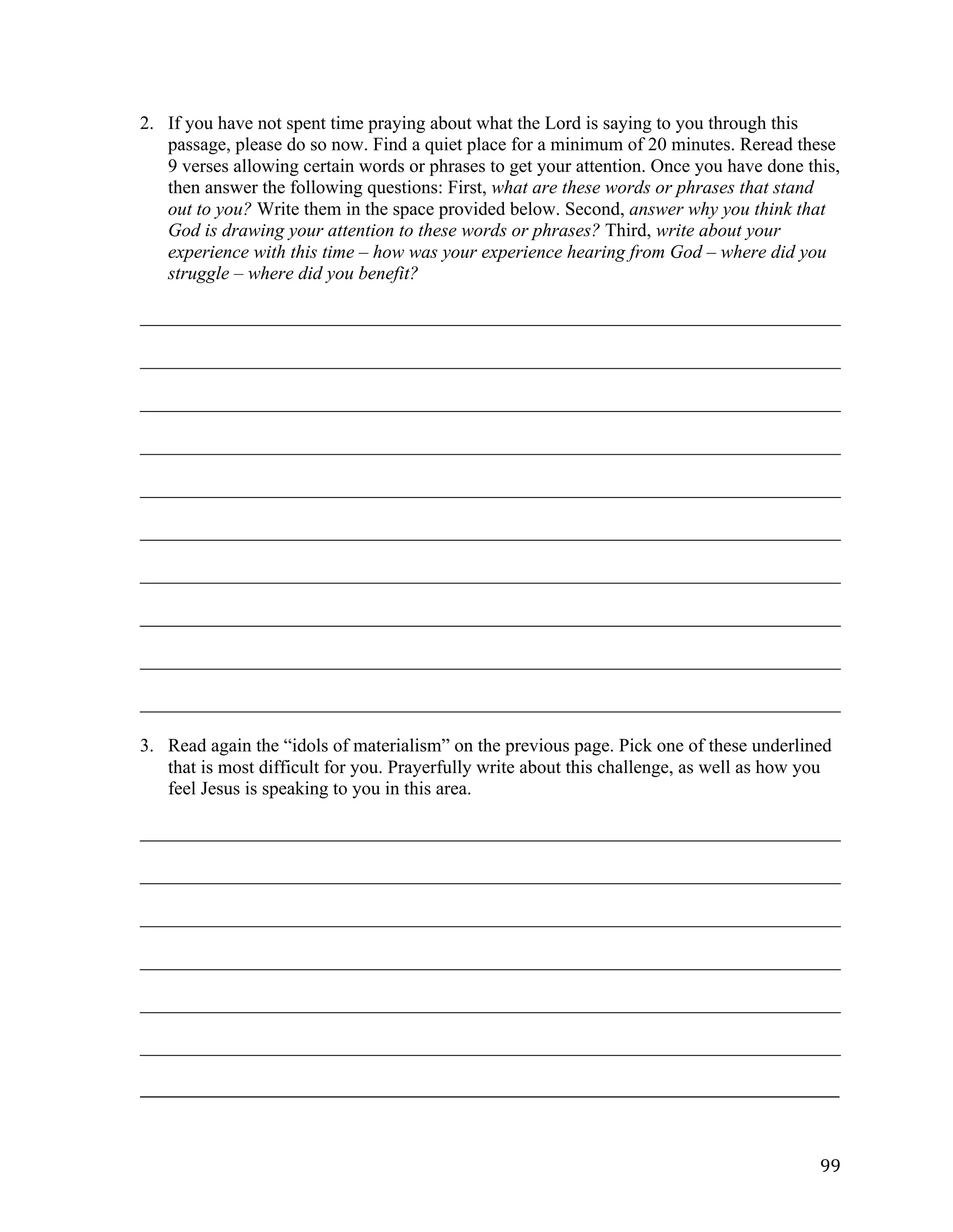   99	
  
2. If you have not spent time praying about what the Lord is saying to you through this
passage, please do so now. Find a quiet place for a minimum of 20 minutes. Reread these
9 verses allowing certain words or phrases to get your attention. Once you have done this,
then answer the following questions: First, what are these words or phrases that stand
out to you? Write them in the space provided below. Second, answer why you think that
God is drawing your attention to these words or phrases? Third, write about your
experience with this time – how was your experience hearing from God – where did you
struggle – where did you benefit?
___________________________________________________________________________	
  
___________________________________________________________________________	
  
___________________________________________________________________________	
  
___________________________________________________________________________	
  
___________________________________________________________________________	
  
___________________________________________________________________________	
  
___________________________________________________________________________	
  
___________________________________________________________________________	
  
___________________________________________________________________________	
  
___________________________________________________________________________	
  
3. Read again the “idols of materialism” on the previous page. Pick one of these underlined
that is most difficult for you. Prayerfully write about this challenge, as well as how you
feel Jesus is speaking to you in this area.
___________________________________________________________________________	
  
___________________________________________________________________________	
  
___________________________________________________________________________	
  
___________________________________________________________________________	
  
___________________________________________________________________________	
  
___________________________________________________________________________	
  
_____________________________________________________________________________________________________	
  
 