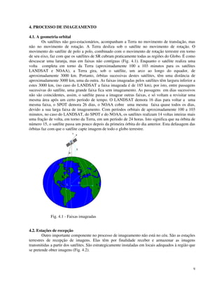 9
4. PROCESSO DE IMAGEAMENTO
4.1. A geometria orbital
Os satélites não geo-estacionários, acompanham a Terra no movimento de translação, mas
não no movimento de rotação. A Terra desliza sob o satélite no movimento de rotação. O
movimento do satélite de polo a polo, combinado com o movimento de rotação terrestre em torno
de seu eixo, faz com que os satélites de SR cubram praticamente todas as regiões do Globo. É como
descascar uma laranja, mas em faixas não contíguas (Fig. 4.1). Enquanto o satélite realiza uma
volta completa em torno da Terra (aproximadamente 100 a 103 minutos para os satélites
LANDSAT e NOAA), a Terra gira, sob o satélite, um arco ao longo do equador, de
aproximadamente 3000 km. Portanto, órbitas sucessivas destes satélites, têm uma distância de
aproximadamente 3000 km, uma da outra. As faixas imageadas pelos satélites têm largura inferior a
estes 3000 km, (no caso do LANDSAT a faixa imageada é de 185 km), por isto, entre passagens
sucessivas do satélite, uma grande faixa fica sem imageamento. As passagens em dias sucessivos
não são coincidentes, assim, o satélite passa a imagear outras faixas, e só voltam a revisitar uma
mesma área após um certo período de tempo. O LANDSAT demora 16 dias para voltar a uma
mesma faixa, o SPOT demora 26 dias, o NOAA cobre uma mesma faixa quase todos os dias,
devido a sua larga faixa de imageamento. Com períodos orbitais de aproximadamente 100 a 103
minutos, no caso do LANDSAT, do SPOT e do NOAA, os satélites realizam 14 voltas inteiras mais
uma fração de volta, em torno da Terra, em um período de 24 horas. Isto significa que na órbita de
número 15, o satélite passa um pouco depois da primeira órbita do dia anterior. Esta defasagem das
órbitas faz com que o satélite capte imagem de todo o globo terrestre.
h
R
v
L
α
D
Fig. 4.1 - Faixas imageadas
4.2. Estações de recepção
Outro importante componente no processo de imageamento não está no céu. São as estações
terrestres de recepção de imagens. Elas têm por finalidade receber e armazenar as imagens
transmitidas a partir dos satélites. São estrategicamente instaladas em locais adequados à região que
se pretende obter imagens (Fig. 4.2).
 