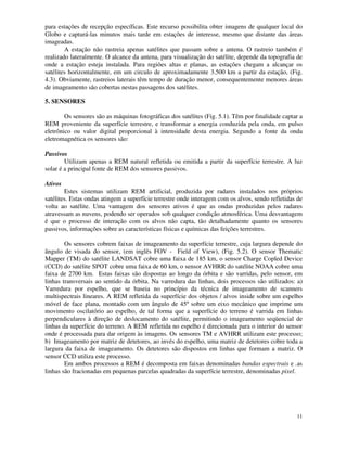 11
para estações de recepção específicas. Este recurso possibilita obter imagens de qualquer local do
Globo e capturá-las minutos mais tarde em estações de interesse, mesmo que distante das áreas
imageadas.
A estação não rastreia apenas satélites que passam sobre a antena. O rastreio também é
realizado lateralmente. O alcance da antena, para visualização do satélite, depende da topografia de
onde a estação esteja instalada. Para regiões altas e planas, as estações chegam a alcançar os
satélites horizontalmente, em um circulo de aproximadamente 3.500 km a partir da estação, (Fig.
4.3). Obviamente, rastreios laterais têm tempo de duração menor, consequentemente menores áreas
de imageamento são cobertas nestas passagens dos satélites.
5. SENSORES
Os sensores são as máquinas fotográficas dos satélites (Fig. 5.1). Têm por finalidade captar a
REM proveniente da superfície terrestre, e transformar a energia conduzida pela onda, em pulso
eletrônico ou valor digital proporcional à intensidade desta energia. Segundo a fonte da onda
eletromagnética os sensores são:
Passivos
Utilizam apenas a REM natural refletida ou emitida a partir da superfície terrestre. A luz
solar é a principal fonte de REM dos sensores passivos.
Ativos
Estes sistemas utilizam REM artificial, produzida por radares instalados nos próprios
satélites. Estas ondas atingem a superfície terrestre onde interagem com os alvos, sendo refletidas de
volta ao satélite. Uma vantagem dos sensores ativos é que as ondas produzidas pelos radares
atravessam as nuvens, podendo ser operados sob qualquer condição atmosférica. Uma desvantagem
é que o processo de interação com os alvos não capta, tão detalhadamente quanto os sensores
passivos, informações sobre as características físicas e químicas das feições terrestres.
Os sensores cobrem faixas de imageamento da superfície terrestre, cuja largura depende do
ângulo de visada do sensor, (em inglês FOV - Field of View), (Fig. 5.2). O sensor Thematic
Mapper (TM) do satélite LANDSAT cobre uma faixa de 185 km, o sensor Charge Copled Device
(CCD) do satélite SPOT cobre uma faixa de 60 km, o sensor AVHRR do satélite NOAA cobre uma
faixa de 2700 km. Estas faixas são dispostas ao longo da órbita e são varridas, pelo sensor, em
linhas transversais ao sentido da órbita. Na varredura das linhas, dois processos são utilizados: a)
Varredura por espelho, que se baseia no princípio da técnica de imageamento de scanners
multispectrais lineares. A REM refletida da superfície dos objetos / alvos inside sobre um espelho
móvel de face plana, montado com um ângulo de 45º sobre um eixo mecânico que imprime um
movimento oscilatório ao espelho, de tal forma que a superfície do terreno é varrida em linhas
perpendiculares à direção de deslocamento do satélite, permitindo o imageamento seqüencial de
linhas da superfície do terreno. A REM refletida no espelho é direcionada para o interior do sensor
onde é processada para dar origem às imagens. Os sensores TM e AVHRR utilizam este processo;
b) Imageamento por matriz de detetores, ao invés do espelho, uma matriz de detetores cobre toda a
largura da faixa de imageamento. Os detetores são dispostos em linhas que formam a matriz. O
sensor CCD utiliza este processo.
Em ambos processos a REM é decomposta em faixas denominadas bandas espectrais e .as
linhas são fracionadas em pequenas parcelas quadradas da superfície terrestre, denominadas pixel.
 