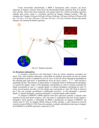 14
Como mencionado anteriormente, a REM é decomposta, pelos sensores, em faixas
espectrais de larguras variáveis. Estas faixas são denominadas bandas espectrais (Fig. 6.3). Quanto
mais estreitas forem estas faixas espectrais, e/ou quanto maior for o número de bandas espectrais
captadas pelo sensor, maior é a resolução espectral da imagem. Imagens Landsat / TM, por
exemplo, têm 7 bandas: 0,45 µm a 0,52 µm, 0,52 µm a 0,60 µm, 0,63 µm a 0,69 µm, 0,76 µm a 0,90
µm, 1,55 µm a 1,75 µm, 2,08 µm a 2,35 µm, 10,4 µm a 12,5 µm. Existem sensores que geram
imagens com centenas de bandas espectrais.
Fig. 6.3 - Bandas espectrais
6.4. Resolução radiométrica
A resolução radiométrica está relacionada a faixa de valores numéricos associados aos
pixels. Este valor numérico representa a intensidade da radiância proveniente da área do terreno
correspondente ao pixel e é chamado de nível de cinza. A faixa de valores depende da quantidade de
bits utilizada para cada pixel. A quantidade de níveis de cinza é igual a 2 (QtdBits)
(dois elevado a
quantidade de bits). Para ilustrar, na figura abaixo os retângulos brancos simbolizam bits desligados
e os pretos bits ligados. Todos os bits desligados correspondem ao valor 0, somente o primeiro bit
ligado corresponde ao valor 1, o segundo ligado e os demais desligados corresponde ao valor 2 e
assim sucessivamente até todos os 8 bits ligados que corresponde ao valor 255. Pode-se observar
que 2 bits, por exemplo, possibilitam 4 combinações possíveis: os dois desligados; o primeiro
ligado e o segundo desligado; o primeiro desligado e o segundo ligado; ambos ligados.
As imagens LANDSAT e SPOT utilizam 8 bits para cada pixel, portanto, o máximo valor
numérico de um pixel destas imagens é 255, são todas as combinações possíveis de bits ligados e
desligados. Desta maneiro, a intensidade da REM é quantificada, na imagem LANDSAT, em
valores entre 0 e 255. As imagens NOAA utilizam 10 bits, portanto, o valor máximo do nível de
cinza de um pixel NOAA é 1023. Estas têm, portanto, resolução radiométrica maior que as imagens
do LANDSAT e do SPOT cuja faixas variam de 0 e 255.
 