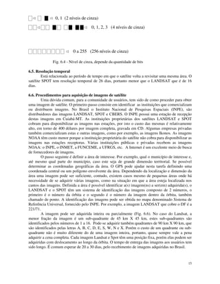 15
0, 1 (2 níveis de cinza)
0, 1, 2, 3 (4 níveis de cinza)
0 a 255 (256 níveis de cinza)
Fig. 6.4 - Nível de cinza, depende da quantidade de bits
6.5. Resolução temporal
Está relacionada ao período de tempo em que o satélite volta a revisitar uma mesma área. O
satélite SPOT tem resolução temporal de 26 dias, portanto menor que o LANDSAT que é de 16
dias.
6.6. Procedimentos para aquisição de imagens de satélite
Uma dúvida comum, para a comunidade de usuários, tem sido de como proceder para obter
uma imagem de satélite. O primeiro passo consiste em identificar as instituições que comercializam
ou distribuem imagens. No Brasil o Instituto Nacional de Pesquisas Espaciais (INPE), são
distribuidores das imagens LANDSAT, SPOT e CBERS. O INPE possui uma estação de recepção
destas imagens em Cuiabá-MT. As instituições proprietárias dos satélites LANDSAT e SPOT
cobram para disponibilizar as imagens nas estações, por isto o custo das mesmas é relativamente
alto, em torno de 400 dólares por imagem completa, gravada em CD. Algumas empresas privadas
também comercializam estas e outras imagens, como por exemplo, as imagens Ikonos. As imagens
NOAA têm custo menor porque a instituição proprietária do satélite não cobra para disponibilizar as
imagens nas estações receptoras. Várias instituições públicas e privadas recebem as imagens
NOAA: o INPE, o INMET, a FUNCEME, a UFRGS, etc. A Internet é um excelente meio de busca
de fornecedores de imagens.
O passo seguinte é definir a área de interesse. Por exemplo, qual o município de interesse e,
até mesmo qual parte do município, caso este seja de grande dimensão territorial. Se possível
determinar as coordenadas geográficas da área. O GPS pode ajudar nesta tarefa definindo uma
coordenada central ou um polígono envolvente da área. Dependendo da localização e dimensão da
área uma imagem pode ser suficiente, contudo, existem casos mesmo de pequenas áreas onde há
necessidade de se adquirir várias imagens, como na situação em que a área esteja localizada nos
cantos das imagens. Definida a área é possível identificar a(s) imagem(ns) a ser(em) adquirida(s), o
LANDSAT e o SPOT têm um sistema de identificação das imagens composto de 2 números, o
primeiro é o número da órbita e o segundo é o número da imagem dentro da órbita, também
chamado de ponto. A identificação das imagens pode ser obtida no mapa denominado Sistema de
Referência Universal, fornecido pelo INPE. Por exemplo, a imagem LANDSAT que cobre o DF é a
221/71.
A imagem pode ser adquirida inteira ou parcialmente (Fig. 6.6). No caso do Landsat, a
menor fração da imagem é um sub-quadrante de 45 km X 45 km, estes sub-quadrantes são
identificados pelos números de 1 a 16. Pode-se adquirir também quadrantes de 90 km X 90 km, que
são identificados pelas letras A, B, C, D, E, S, W, N e X. Porém o custo de um quadrante ou sub-
quadrante não é muito diferente do de uma imagem inteira, portanto, quase sempre vale a pena
adquirir a cena completa. Cada imagem Landsat e Spot têm uma posição fixa, porém elas podem ser
adquiridas com deslocamento ao longo da órbita. O tempo de entrega das imagens aos usuários tem
sido longo. É comum esperar de 20 a 30 dias, pelo recebimento de imagens adquiridas no Brasil.
 