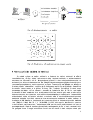 16
?
CCT
Processamento eletrônico
Processamento fotográfico
Arquivamento
Distribuição
Recepção
Pré-processamento
Usuário
Fig. 6.5 - Caminho recepção usuário
Fig. 6.6 - Quadrantes e sub-quadrantes de uma imagem Landsat
7. PROCESSAMENTO DIGITAL DE IMAGENS
O grande volume de dados, intrínseco às imagens de satélite, associado à relativa
complexidade de cálculos, requer expressivos recursos computacionais para o armazenamento e
tratamento das informações do SR. A evolução da informática, tanto em equipamentos como em
softwares, tem propiciado estes recursos. São dispositivos que suportam maciços volumes de dados,
como os discos rígidos com muitos gigas e até terabytes, fitas magnéticas CD ROM, etc. Monitores
de alta resolução, para análise e visualização de imagens em alta definição. Eficientes dispositivos
de entrada, como scanners e os leitores de fita e CD. Excelentes dispositivos de saída, como
impressoras, traçadores gráficos (plotters) e unidades de gravação de fita e de CD. As capacidades
de memória é outro importante item no tratamento digital de imagens, pois, este recurso agiliza
substancialmente o processamento, reduzindo o tempo de espera pelo fotointérprete. Os sistemas de
processamento digital de imagens tem sido o segmento onde se tem investido grandes recursos
técnicos e humanos, e por isto, a evolução deste segmento tem respondido de modo eficiente, às
demandas do SR. Dentre os sistemas de processamento digital de imagens disponíveis podemos
citar: SPRING, ENVI, IDRISI, PCI, ER-MAPER, ERDAS, entre outros. Na verdade o processo
evolutivo é uma corrida sem fim. Continuamente o SR vem disponibilizando imagens com maiores
volumes e complexidade de interpretação, exigindo contínua evolução dos recursos computacionais.
De qualquer forma, é sempre conveniente investir em eficientes recursos computacionais, para
 