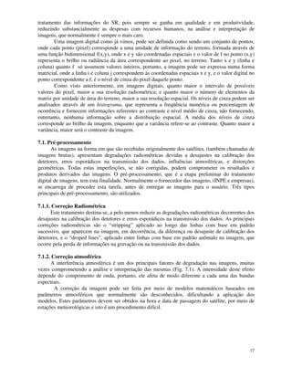 17
tratamento das informações do SR, pois sempre se ganha em qualidade e em produtividade,
reduzindo substancialmente as despesas com recursos humanos, na análise e interpretação de
imagens, que normalmente é sempre o mais caro.
Uma imagem digital como já vimos, pode ser definida como sendo um conjunto de pontos,
onde cada ponto (pixel) corresponde a uma unidade de informação do terreno, formada através de
uma função bidimensional f(x,y), onde x e y são coordenadas espaciais e o valor de f no ponto (x,y)
representa o brilho ou radiância da área correspondente ao pixel, no terreno. Tanto x e y (linha e
coluna) quanto f só assumem valores inteiros, portanto, a imagem pode ser expressa numa forma
matricial, onde a linha i e coluna j correspondem às coordenadas espaciais x e y, e o valor digital no
ponto correspondente a f, é o nível de cinza do pixel daquele ponto.
Como visto anteriormente, em imagens digitais, quanto maior o intervalo de possíveis
valores do pixel, maior a sua resolução radiométrica; e quanto maior o número de elementos da
matriz por unidade de área do terreno, maior a sua resolução espacial. Os níveis de cinza podem ser
analisados através de um histograma, que representa a freqüência numérica ou porcentagem de
ocorrência e fornecem informações referentes ao contraste e nível médio de cinza, não fornecendo,
entretanto, nenhuma informação sobre a distribuição espacial. A média dos níveis de cinza
corresponde ao brilho da imagem, enquanto que a variância refere-se ao contraste. Quanto maior a
variância, maior será o contraste da imagem.
7.1. Pré-processamento
As imagens na forma em que são recebidas originalmente dos satélites, (também chamadas de
imagens brutas), apresentam degradações radiométricas devidas a desajustes na calibração dos
detetores, erros esporádicos na transmissão dos dados, influências atmosféricas, e distorções
geométricas. Todas estas imperfeições, se não corrigidas, podem comprometer os resultados e
produtos derivados das imagens. O pré-processamento, que é a etapa preliminar do tratamento
digital de imagens, tem esta finalidade. Normalmente o fornecedor das imagens, (INPE e empresas),
se encarrega de proceder esta tarefa, antes de entregar as imagens para o usuário. Três tipos
principais de pré-processamento, são utilizados.
7.1.1. Correção Radiométrica
Este tratamento destina-se, a pelo menos reduzir as degradações radiométricas decorrentes dos
desajustes na calibração dos detetores e erros esporádicos na transmissão dos dados. As principais
correções radiométricas são o “stripping” aplicado ao longo das linhas com base em padrão
sucessivo, que aparecem na imagem, em decorrência, da diferença ou desajuste de calibração dos
detetores, e o “droped lines”, aplicado entre linhas com base em padrão anômalo na imagem, que
ocorre pela perda de informações na gravação ou na transmissão dos dados.
7.1.2. Correção atmosférica
A interferência atmosférica é um dos principais fatores de degradação nas imagens, muitas
vezes comprometendo a análise e interpretação das mesmas (Fig. 7.1). A intensidade deste efeito
depende do comprimento de onda, portanto, ele afeta de modo diferente a cada uma das bandas
espectrais.
A correção da imagem pode ser feita por meio de modelos matemáticos baseados em
parâmetros atmosféricos que normalmente são desconhecidos, dificultando a aplicação dos
modelos. Estes parâmetros devem ser obtidos na hora e data de passagem do satélite, por meio de
estações meteorológicas e isto é um procedimento difícil.
 