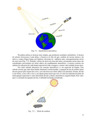18
Espalhada
Espalhada
Espalhada
Reflectância transm
itida
T
r
a
n
s
m
i
t
i
d
a
Absorvida
Absorvida
Fig. 7.1 - Interferência atmosférica
Na prática utiliza-se técnicas mais simples, que produzem resultados satisfatórios. A técnica
do mínimo histograma é uma delas, e baseia-se no fato de que, sombras de nuvens densas e de
relevo e corpos d'
água limpa, por hipótese, deveriam ter radiância nula, consequentemente níveis
de cinza zero (Fig. 7.2). Portanto, valores de níveis de cinza não nulos, encontrados nestas áreas são
considerados provenientes de efeito aditivo do espalhamento atmosférico. A técnica consiste em
subtrair de cada pixel de cada banda espectral de toda a imagem, o menor valor medido nestas áreas.
Um outro método alternativo de correção atmosférica é o da regressão de bandas. Este
método assume que entre duas bandas altamente correlacionadas, a equação da reta de melhor ajuste
deveria passar pela origem dos eixos, caso não houvesse efeito aditivo da atmosfera. Porém, devido
a este efeito, a reta corta o eixo y em algum ponto maior que zero. O valor da ordenada do ponto de
interceptação representa o valor adicionado devido a efeitos atmosféricos naquela banda. Este valor,
que é a constante da equação da reta, é subtraído da banda considerada.
Fig. 7.2 - Efeito de sombras
 