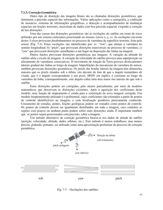 19
7.1.3. Correção Geométrica
Outro tipo de distorção das imagens brutas são as chamadas distorções geométricas, que
diminuem a precisão espacial das informações. Várias aplicações como a cartografia, a confecção
de mosaicos, sistemas de informações geográficas, a detecção e acompanhamento de mudanças
espaciais em feições terrestres, necessitam de dados com boa precisão espacial, exigindo a correção
de tais distorções.
Uma das causas das distorções geométricas são as oscilações do satélite em torno de eixos
definidos por um sistema cartesianos posicionado no mesmo, (eixos x, y, z). As oscilações em torno
destes 3 eixos provocam desalinhamentos no processo de varredura da superfície terrestre, feita pelo
sensor (Fig. 7.3). Estas oscilações são identificadas por: a) "row", que afetam a varredura no
sentido longitudinal; b) "pitch", que provocam distorções transversais no processo de varredura; c)
"yaw" que provocam distorções semelhantes a um leque na disposição das linhas na imagem.
Outros fatores provocam distorções geométricas nas imagens. A variação da altitude do
satélite afeta a escala da imagem. A variação da velocidade do satélite provoca uma superposição ou
afastamento de varreduras consecutivas. O movimento de rotação da Terra provoca deslocamentos
laterais gradual das linhas ao longo da imagem. Imperfeições do mecanismo de varredura do sensor,
também provocam distorções geométricas. Os pixels das bordas laterais da imagem têm dimensões
maiores que os pixels situados sob a órbita, isto decorre do fato de que o ângulo instantâneo de
visada, que é o ângulo correspondente a um pixel, (IFOV em inglês), é constante ao longo da
varredura da linha, consequentemente, este ângulo cobre uma área maior nas laterais do que sob o
satélite.
Estas distorções podem ser corrigidas, pelo menos parcialmente, por meio de modelos
matemáticos que descrevem as distorções existentes. Após a aquisição dos coeficientes deste
modelo, uma função de mapeamento é criada para a construção da nova imagem corrigida. Um
modelo freqüentemente utilizado é o polinomial, cujos coeficientes são estimados a partir de pontos
de controle identificáveis na imagem, e com localização geodésica precisamente conhecida.
Cruzamento de estradas, pontes, feições geológicas podem ser tomados como pontos de controle.
Os pontos de controle devem ser igualmente distribuídos em toda a imagem, caso contrário as
regiões com poucos ou nenhum ponto podem sofrer mais distorções ainda. É importante também
que os pontos sejam posicionados com precisão, sobre a imagem.
Um método alternativo de correção geométrica baseia-se nos dados de atitude do satélite
(posição, velocidade, altitude, dados orbitais, etc.). Este método é menos trabalhoso, mas menos
preciso, podendo, portanto, ser utilizado como uma aproximação preliminar do processo de correção
geométrica.
Direção da órbita
roll (rolamento)
yaw (deriva)
pitch (arfagem)
roll yaw pitch
Fig. 7.3 - Oscilações dos satélites
 