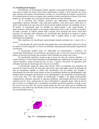 20
7.2. Classificação de Imagens
Classificação, em sensoriamento remoto, significa a associação de pontos de uma imagem a
uma classe ou grupo de classes. Estas classes representam as feições e alvos terrestres tais como:
água, lavouras, área urbana, reflorestamento, cerrado, etc. A classificação de imagens é um processo
de reconhecimento de classes ou grupos cujos membros exibem características comuns. Uma classe
poderia ser, por exemplo, soja, um grupo de classes poderia ser áreas cultivadas.
Ao se classificar uma imagem, assume-se que objetos/alvos diferentes apresentam
propriedades espectrais diferentes e que cada ponto pertence a uma única classe. Além disso, os
pontos representativos de uma certa classe devem possuir padrões próximos de tonalidade, de cor e
de textura. A classificação pode ser dividida em supervisionada e não supervisionada. A
supervisionada é utilizada quando se tem algum conhecimento prévio sobre as classes na imagem,
de modo a permitir, ao analista, definir sobre a mesma, áreas amostrais das classes. Estas áreas
amostrais são utilizadas pelos algoritmos de classificação para identificar na imagem os pontos
representativos das classes. A fase preliminar onde o analista define as áreas amostrais é
denominada de treinamento.
Dois algoritmos de classificação supervisionada bastante utilizados são o single-cell e o
maxver.
A classificação não supervisionada é útil quando não se tem informações relativas às classes
de interesse na área imageada. As classes são definidas automaticamente pelo próprio algoritmo da
classificação.
A classificação também pode ser subdividida em determinística e estatística. Na
classificação determinística (ou geométrica), pressupõe-se que os níveis de cinza de uma imagem
podem ser descritos por funções que assumem valores definidos de acordo com a classe.
Na classificação estatística, assume-se que os níveis de cinza são variáveis aleatórias z. A
variável aleatória z é uma função densidade de probabilidade p(z), definida de tal maneira que a sua
variável aleatória z esteja no intervalo (a,b), ou seja, a
b
p(z)dz = Pr(a<z<b). Os algoritmos mais
utilizados neste tipo de classificação são o maxver e o k-média.
A classificação single-cell, apenas para ilustrar, utiliza um algoritmo que determina um
intervalo de valores de níveis de cinza para cada classe e para cada banda, através da utilização da
área de treinamento. Quando se utiliza uma classificação com três bandas, por exemplo, a
determinação dos intervalos nestas bandas na área de treinamento definirá um paralelepípedo, onde
qualquer ponto da imagem, que pertencer a esse paralelepípedo, será considerado como pertencente
a esta classe (Fig. 7.4). Esse método de classificação é simples e de rápido processamento
computacional, entretanto, apresenta os seguintes problemas: aproximação grosseira da assinatura
espectral real dos alvos; superposição de classes dificultando a separação destas, além do fato de
que as classes, na realidade, não se enquadram em padrões geométricos perfeitos, levando a erros
por excesso e/ou por falta. Por excesso quando pontos de uma certa classe que na realidade não
pertencem a elas podem ser classificados como tal, por falta quando pontos de uma classe deixam
de ser classificados com tal.
b1
b2
b3
38
15
30 40
60
80
Fig. 7.4 - Classificação single-cell
 