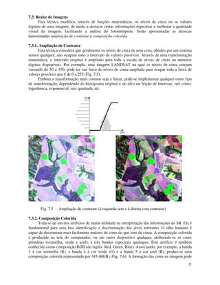 21
7.3. Realce de Imagens
Esta técnica modifica, através de funções matemáticas, os níveis de cinza ou os valores
digitais de uma imagem, de modo a destacar certas informações espectrais e melhorar a qualidade
visual da imagem, facilitando a análise do fotointérprete. Serão apresentadas as técnicas
denominadas ampliação de contraste e composição colorida.
7.3.1. Ampliação de Contraste
Esta técnica considera que geralmente os níveis de cinza de uma cena, obtidos por um sistema
sensor qualquer, não ocupam todo o intervalo de valores possíveis. Através de uma transformação
matemática, o intervalo original é ampliado para toda a escala de níveis de cinza ou números
digitais disponíveis. Por exemplo, uma imagem LANDSAT na qual os níveis de cinza estejam
variando de 50 a 150, pode ter sua faixa de níveis de cinza ampliada para ocupar toda a faixa de
valores possíveis que é de 0 a 255 (Fig. 7.5).
Embora a transformação mais comum seja a linear, pode-se implementar qualquer outro tipo
de transformação, dependendo do histograma original e do alvo ou feição de interesse, tais como:
logarítmica, exponencial, raiz quadrada, etc.
255
255
0
Fig. 7.5 - Ampliação de contraste (à esquerda sem e à direita com contraste)
7.3.2. Composição Colorida
Trata-se de um dos artifícios de maior utilidade na interpretação das informações do SR. Ela é
fundamental para uma boa identificação e discriminação dos alvos terrestres. O olho humano é
capaz de discriminar mais facilmente matizes de cores do que tons de cinza. A composição colorida
é produzida na tela do computador, ou em outro dispositivo qualquer, atribuindo-se as cores
primárias (vermelha, verde e azul), a três bandas espectrais quaisquer. Este artifício é também
conhecido como composição RGB (do inglês: Red, Green, Blue). Associando, por exemplo, a banda
3 à cor vermelha (R), a banda 4 à cor verde (G) e a banda 5 à cor azul (B), produz-se uma
composição colorida representada por 345 (RGB) (Fig. 7.6). A formação das cores na imagem pode
 