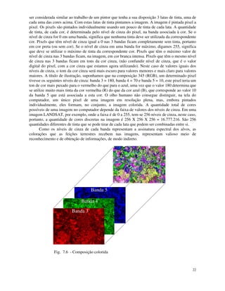 22
ser considerada similar ao trabalho de um pintor que tenha a sua disposição 3 latas de tinta, uma de
cada uma das cores acima. Com estas latas de tinta pintamos a imagem. A imagem é pintada pixel a
pixel. Os pixels são pintados individualmente usando um pouco de tinta de cada lata. A quantidade
de tinta, de cada cor, é determinada pelo nível de cinza do pixel, na banda associada à cor. Se o
nível de cinza for 0 em uma banda, significa que nenhuma tinta deve ser utilizada da correspondente
cor. Pixels que têm nível de cinza igual a 0 nas 3 bandas ficam completamente sem tinta, portanto
em cor preta (ou sem cor). Se o nível de cinza em uma banda for máximo, digamos 255, significa
que deve se utilizar o máximo de tinta da correspondente cor. Pixels que têm o máximo valor de
nível de cinza nas 3 bandas ficam, na imagem, em cor branca intensa. Pixels que têm o mesmo nível
de cinza nas 3 bandas ficam em tons da cor cinza, (não confundir nível de cinza, que é o valor
digital do pixel, com a cor cinza que estamos agora utilizando). Neste caso de valores iguais dos
níveis de cinza, o tom da cor cinza será mais escuro para valores menores e mais claro para valores
maiores. A título de ilustração, suponhamos que na composição 345 (RGB), um determinado pixel
tivesse os seguintes níveis de cinza: banda 3 = 180, banda 4 = 70 e banda 5 = 10, este pixel teria um
ton de cor mais puxado para o vermelho do que para o azul, uma vez que o valor 180 determina que
se utilize muito mais tinta da cor vermelha (R) do que da cor azul (B), que corresponde ao valor 10
da banda 5 que está associada a esta cor. O olho humano não consegue distinguir, na tela do
computador, um único pixel de uma imagem em resolução plena, mas, embora pintados
individualmente, eles formam, no conjunto, a imagem colorida. A quantidade total de cores
possíveis de uma imagem no computador depende da faixa de valores dos níveis de cinza. Em uma
imagem LANDSAT, por exemplo, onde a faixa é de 0 a 255, tem-se 256 níveis de cinza, neste caso,
portanto, a quantidade de cores discretas na imagem é 256 X 256 X 256 = 16.777.216. São 256
quantidades diferentes de tinta que se pode tirar de cada lata que podem ser combinadas entre si.
Como os níveis de cinza de cada banda representam a assinatura espectral dos alvos, as
colorações que as feições terrestres recebem nas imagens, representam valioso meio de
reconhecimento e de obtenção de informações, de modo indireto.
Banda 3
Banda 4
Banda 5
Fig. 7.6 - Composição colorida
 