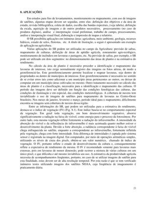 23
8. APLICAÇÕES
Em estudos para fins de levantamentos, monitoramento ou mapeamento, com uso de imagens
de satélites, algumas etapas devem ser seguidas, entre elas: definição dos objetivos e da área de
estudo, revisão bibliográfica, coleta de dados, escolha das bandas espectrais, (veja tabela), definição
da escala, aquisição de imagens e de outros produtos necessários, processamento (no caso de
produtos digitais), análise e interpretação visual preliminar, trabalho de campo, processamento,
análise e interpretação visual final, elaboração e impressão de mapas e relatório.
O SR possibilita aplicações em inúmeras áreas: agricultura, meio ambiente, geologia, recursos
hídricos, estudo de solos, florestas, etc. A título de ilustração, a seguir é apresentado um exemplo
de aplicação na agricultura.
Várias aplicações do SR podem ser utilizadas no campo da Agricultura: previsão de safras,
mapeamento de culturas, definição de áreas de aptidão agrícola, zoneamento agro-ecológico,
monitoramento de incêndios em lavouras e pastagens, etc. Na previsão de safras, por exemplo, o SR
pode ser utilizado em dois segmentos: no dimensionamento das áreas de plantio e na estimativa do
rendimento.
No cálculo da área de plantio é necessário proceder a identificação e mapeamento das
lavouras de interesse, isto exige normalmente registro das imagens ou fotos aéreas, de modo a
georeferenciá-las. Este georeferenciamento permite localizar e mapear lavouras, seja dentro de
propriedades ou dentro de municípios de interesse. Este georeferenciamento é necessário no sentido
de se evitar erros tais como adicionar a um município áreas pertencentes ao outros, ou deixar de
computar em um município áreas cultivadas no mesmo. Outro tratamento necessário no cálculo das
áreas de plantio é a classificação, necessária para a identificação e mapeamento das culturas. O
período das imagens deve ser definido em função das condições fenológicas das culturas, das
condições de iluminação e em especial, das condições meteorológicas. A cobertura de nuvens tem
inviabilizado o uso de imagens de satélites para mapeamento de lavouras no Centro-Oeste
brasileiro. Nos meses de janeiro, fevereiro e março, período ideal para o mapeamento, dificilmente
encontra-se imagens sem cobertura de nuvens dessa região.
Entre as informações do SR, que podem ser utilizadas para a estimativa do rendimento,
destaca-se o índice de vegetação (IV) (Fig. 8.1). Este índice baseia-se no comportamento espectral
da vegetação. Em geral toda vegetação, em bom desenvolvimento vegetativo, absorve
significativamente a radiação na faixa do visível, como energia para o processo da fotossíntese. Por
outro lado, esta mesma vegetação reflete fortemente a radiação do infravermelho. A intensidade da
absorção do visível e da reflectância do infravermelho é mais acentuada quanto melhor estiver o
desenvolvimento da planta. Devido a forte absorção, a radiância correspondente à faixa do visível
chega enfraquecida no satélite, enquanto a correspondente ao infravermelho, fortemente refletida
pela vegetação, chega com forte intensidade. Esta diferença de intensidades é captada pelo sistema
sensor e registrada na imagem digital. Em computador, por meio de operações aritméticas simples,
utilizando os níveis de cinza dos pixels, obtém-se um valor numérico, chamado de índice de
vegetação. O IV, portanto reflete o estado de desenvolvimento da cultura e, consequentemente
reflete a expectativa de rendimento da mesma. O IV é recomendado somente para lavouras mais
extensas, pois em lavouras de menor dimensão, pode ocorrer a mistura de várias culturas em um
único pixel, o que dificulta e até mesmo inviabiliza seu uso. A estimativa da produtividade agrícola
necessita de acompanhamentos freqüentes, portanto, no caso de se utilizar imagens de satélite para
esta finalidade, estas devem ser de alta resolução temporal. Por esta razão é que se tem verificado
inúmeros testes utilizando imagens dos satélites NOAA, cuja freqüência de imageamento é
praticamente diária.
 
