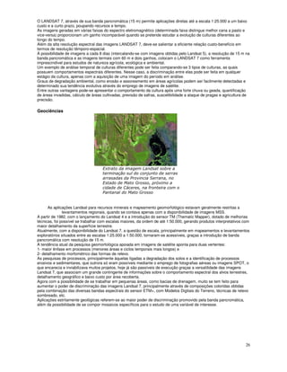 26
O LANDSAT 7, através de sua banda pancromática (15 m) permite aplicações diretas até a escala 1:25.000 a um baixo
custo e a curto prazo, poupando recursos e tempo.
As imagens geradas em várias faixas do espectro eletromagnético (determinada faixa distingue melhor cana a pasto e
vice-versa) proporcionam um ganho incomparável quando se pretende estudar a evolução de culturas diferentes ao
longo do tempo.
Além da alta resolução espectral das imagens LANDSAT 7, deve-se salientar a eficiente relação custo-benefício em
termos de resolução têmporo-espacial.
A possibilidade de imagens a cada 8 dias (intercalando-se com imagens obtidas pelo Landsat 5), a resolução de 15 m na
banda pancromática e as imagens termais com 60 m e dois ganhos, colocam o LANDSAT 7 como ferramenta
imprescindível para estudos de natureza agrícola, ecológica e ambiental.
Um exemplo de análise temporal de culturas diferentes pode ser feita comparando-se 3 tipos de culturas, as quais
possuem comportamentos espectrais diferentes. Nesse caso, a discriminação entre elas pode ser feita em qualquer
estágio da cultura, apenas com a aquisição de uma imagem do período em análise.
Graus de degradação ambiental, como erosão e assoreamento em áreas agrícolas podem ser facilmente detectadas e
determinado sua tendência evolutiva através do emprego de imagens de satélite.
Entre outras vantagens pode-se apresentar o comportamento da cultura após uma forte chuva ou geada, quantificação
de áreas invadidas, cálculo de áreas cultivadas, previsão de safras, suscetibilidade a ataque de pragas e agricultura de
precisão.
Geociências
!
" #
$ %
& '
( )
$ &
As aplicações Landsat para recursos minerais e mapeamento geomorfológico estavam geralmente restritas a
levantamentos regionais, quando se contava apenas com a disponibilidade de imagens MSS.
A partir de 1982, com o lançamento do Landsat 4 e a introdução do sensor TM (Thematic Mapper), dotado de melhorias
técnicas, foi possível se trabalhar com escalas maiores, da ordem de até 1:50.000, gerando produtos interpretativos com
maior detalhamento da superfície terrestre.
Atualmente, com a disponibilidade do Landsat 7, a questão de escala, principalmente em mapeamentos e levantamentos
exploratórios situados entre as escalas 1:25.000 a 1:50.000, tornaram-se acessíveis, graças a introdução de banda
pancromática com resolução de 15 m.
A tendência atual da pesquisa geomorfológica apoiada em imagens de satélite aponta para duas vertentes:
1- maior ênfase em processos (menores áreas e ciclos temporais mais longos) e
2- detalhamento morfométrico das formas de relevo.
As pesquisas de processos, principalmente àquelas ligadas a degradação dos solos e a identificação de processos
erosivos e sedimentares, que outrora só eram possíveis mediante o emprego de fotografias aéreas ou imagens SPOT, o
que encarecia e inviabilizava muitos projetos, hoje já são passíveis de execução graças a versatilidade das imagens
Landsat 7, que associam um grande contingente de informações sobre o comportamento espectral dos alvos terrestres,
detalhamento geográfico e baixo custo por área recoberta.
Agora com a possibilidade de se trabalhar em pequenas áreas, como bacias de drenagem, muito se tem feito para
aumentar o poder de discriminação das imagens Landsat 7, principalmente através de composições coloridas obtidas
pela combinação das diversas bandas espectrais do sensor ETM+, com Modelos Digitais do Terreno, técnicas de relevo
sombreado, etc.
Aplicações estritamente geológicas referem-se ao maior poder de discriminação promovido pela banda pancromática,
além da possibilidade de se compor mosaicos específicos para o estudo de uma variável de interesse.
 