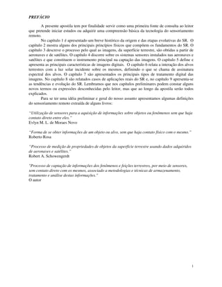 1
PREFÁCIO
A presente apostila tem por finalidade servir como uma primeira fonte de consulta ao leitor
que pretende iniciar estudos ou adquirir uma compreensão básica da tecnologia do sensoriamento
remoto.
No capítulo 1 é apresentado um breve histórico da origem e das etapas evolutivas do SR. O
capítulo 2 mostra alguns dos principais princípios físicos que compõem os fundamentos do SR. O
capítulo 3 descreve o processo pelo qual as imagens, da superfície terrestre, são obtidas a partir de
aeronaves e de satélites. O capítulo 4 discorre sobre os sistemas sensores instalados nas aeronaves e
satélites e que constituem o instrumento principal na captação das imagens. O capítulo 5 define e
apresenta as principais características de imagens digitais. O capítulo 6 relata a interação dos alvos
terrestres com a luz solar incidente sobre os mesmos, definindo o que se chama de assinatura
espectral dos alvos. O capítulo 7 são apresentados os principais tipos de tratamento digital das
imagens. No capítulo 8 são relatados casos de aplicações reais do SR e, no capítulo 9 apresenta-se
as tendências e evolução do SR. Lembramos que nos capítulos preliminares podem constar alguns
novos termos ou expressões desconhecidas pelo leitor, mas que ao longo da apostila serão todos
explicados.
Para se ter uma idéia preliminar e geral do nosso assunto apresentamos algumas definições
do sensoriamento remoto extraída de alguns livros:
“Utilização de sensores para a aquisição de informações sobre objetos ou fenômenos sem que haja
contato direto entre eles.”
Evlyn M. L. de Moraes Novo
“Forma de se obter informações de um objeto ou alvo, sem que haja contato físico com o mesmo.”
Roberto Rosa
“Processo de medição de propriedades de objetos da superfície terrestre usando dados adquiridos
de aeronaves e satélites.”
Robert A. Schowengerdt
"Processo de captação de informações dos fenômenos e feições terrestres, por meio de sensores,
sem contato direto com os mesmos, associado a metodologias e técnicas de armazenamento,
tratamento e análise destas informações."
O autor
 