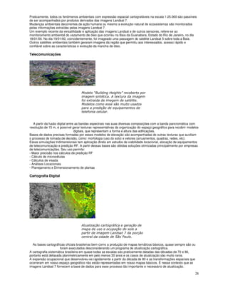 28
Praticamente, todos os fenômenos ambientais com expressão espacial cartografáveis na escala 1:25.000 são passíveis
de ser acompanhados por produtos derivados das imagens Landsat 7.
Mudanças ambientais decorrentes da ação humana ou mesmo a evolução natural de ecossistemas são monitorados
pelas informações extraídas pelas imagens Landsat 7.
Um exemplo recente da versatilidade e aplicação das imagens Landsat e de outros sensores, refere-se ao
monitoramento ambiental do vazamento de óleo que ocorreu na Baia da Guanabara, Estado do Rio de Janeiro, no dia
18/01/00. No dia 19/01/00, coincidentemente, foi imageado uma passagem do satélite Landsat 5 sobre toda a Baia.
Outros satélites ambientais também geraram imagens da região que permitiu aos interessados, acesso rápido e
confiável sobre as características e evolução da mancha de óleo.
Telecomunicações
. / 0 1
* 2
) *
"
!
" 3
)
A partir da fusão digital entre as bandas espectrais nas suas diversas composições com a banda pancromática com
resolução de 15 m, é possível gerar texturas representativas da organização do espaço geográfico para recobrir modelos
digitais, que representam a forma e altura das edificações.
Bases de dados precisas formadas por esses modelos de elevação são acompanhadas de outras texturas que auxiliam
o processo de tomada de decisão, como: morfologia (uso do solo) e vetores (arruamentos, quadras, redes, etc).
Essas simulações tridimensionais tem aplicação direta em estudos de viabilidade locacional, alocação de equipamentos
de telecomunicação e predição RF. A partir dessas bases são obtidas soluções otimizadas principalmente por empresas
de telecomunicações. Seu uso permite:
- Maior precisão nos cálculos de predição RF
- Cálculo de microcélulas
- Cálculos de visada
- Análises Locacionais
- Planejamento e Dimensionamento de plantas
Cartografia Digital
2 4!
" ) !
"
!
"
!
"
" $
As bases cartográficas oficiais brasileiras bem como a produção de mapas temáticos básicos, quase sempre são ou
foram executados desconsiderando um programa de atualização cartográfica.
A cartografia sistemática brasileira em quase todas as escalas são praticamente datadas das décadas de 70 e 80,
portanto está defasada planimetricamente em pelo menos 20 anos e os casos de atualização são muito raros.
A expansão ocupacional que desenvolveu-se rapidamente a partir da década de 80 e as transformações espaciais que
ocorreram em nosso espaço geográfico não estão representadas em nosso mapas básicos. É nesse contexto que as
imagens Landsat 7 fornecem a base de dados para esse processo tão importante e necessário de atualização.
 