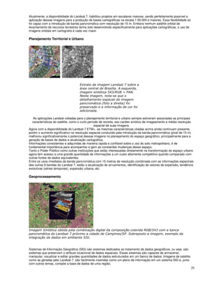 29
Atualmente, a disponibilidade do Landsat 7, habilitou projetos em escalares maiores, sendo perfeitamente possível a
aplicação dessas imagens para a produção de bases cartográficas na escala 1:50.000 e maiores. Essa flexibilidade só
foi capaz com a introdução de banda pancromática com resolução de 15 m. Embora nenhum satélite orbital de
levantamento de recursos terrestres tenha sido desenvolvido especificamente para aplicações cartográficas, o uso de
imagens orbitais em cartografia é cada vez maior.
Planejamento Territorial e Urbano
2 3
* 5 67
& 8 $
2
9
9 : 3
0
;
) <)
% ) !
" )
As aplicações Landsat voltadas para o planejamento territorial e urbano sempre estiveram associadas as principais
características do satélite, como o curto período de revisita, seu caráter sinótico de imageamento e média resolução
espacial de suas imagens.
Agora com a disponibilidade do Landsat 7 ETM+, as mesmas características citadas acima ainda continuam presente,
porém o aumento significativo na resolução espacial conduzido pela introdução da banda pancromática (pixel de 15 m)
melhorou significativamente o potencial dessas imagens no planejamento do espaço geográfico, principalmente para a
geração de bases de dados e atualização cartográfica.
Informações consistentes e adquiridas de maneira rápida e confiável sobre o uso do solo metropolitano, é de
fundamental importância para acompanhar e gerir as constantes mudanças desse espaço.
Tanto o Poder Público como outras instituições que estão interessadas diretamente na transformação do espaço urbano
agora tem acesso a uma grande quantidade de informações a um custo altamente competitivo quando comparado com
outras fontes de dados equivalentes.
Entre os usos imediatos da banda pancromática com 15 metros de resolução combinada com as informações espectrais
das outras 6 bandas do Landsat 7, estão a atualização de arruamentos, identificação de vetores de expansão, tendência
evolutivas (séries temporais), expansão urbana, etc.
Geoprocessamento
= * !
" !
" 7
& 5 6
' ( $
!
" =
&
Sistemas de Informação Geográfica (SIG) são sistemas dedicados ao tratamento de dados geográficos, ou seja, são
sistemas que preservam o atributo locacional de dados espaciais. Esses sistemas são capazes de armazenar,
manipular, visualizar e editar grandes quantidades de dados estruturados em um banco de dados. Imagens de satélite,
como as geradas pelo Landsat 7, são facilmente inseridas como um plano de informação em um sistema SIG e, junto
com outros temas, compõe a base de dados de uma região.
 