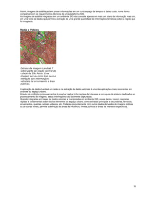 30
Assim, imagens de satélite podem prover informações em um curto espaço de tempo e a baixo custo, numa forma
compatível com os requerimentos técnicos de uma plataforma SIG.
As imagens de satélite integradas em um ambiente SIG não consiste apenas em mais um plano de informação mas sim,
em uma fonte de dados que permite a extração de uma grande quantidade de informações temáticas sobre a região que
foi imageada.
Redes e Vetores
"
" $
%
!
" ) !
>
%
?
A aplicação de dados Landsat em redes e na extração de dados vetoriais é uma das aplicações mais recorrentes em
análises do espaço urbano.
Através de múltiplos processamentos é possível realçar informações de interesse e com ajuda de sistema dedicados ao
processamento de imagens, essas informações são facilmente capturadas.
Quando integradas em bases de dados vetoriais e manipuladas em ambiente GIS, esses dados, trazem respostas
rápidas e fundamentais sobre vários elementos do espaço urbano, como estradas principais e secundárias, ferrovias,
arruamentos, quadras, setores urbanos, etc. Tratadas conjuntamente com outros dados derivados de imagens orbitais
ou de outras fontes, permite a definição de áreas de influência, limites políticos e áreas de interesse específicos.
 