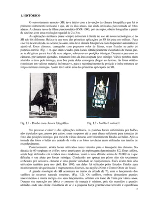 2
1. HISTÓRICO
O sensoriamento remoto (SR) teve início com a invenção da câmara fotográfica que foi o
primeiro instrumento utilizado e que, até os dias atuais, são ainda utilizadas para tomada de fotos
aéreas. A câmara russa de filme pancromático KVR-1000, por exemplo, obtém fotografias a partir
de satélites com uma resolução espacial de 2 a 3 m.
As aplicações militares quase sempre estiveram à frente no uso de novas tecnologias, e no
SR não foi diferente. Relata-se que uma das primeiras aplicações do SR foi para uso militar. Para
isto foi desenvolvida, no século passado, uma leve câmara fotográfica com disparador automático e
ajustável. Essas câmaras, carregadas com pequenos rolos de filmes, eram fixadas ao peito de
pombos-correio (Fig. 1.1), que eram levados para locais estrategicamente escolhidos de modo que,
ao se dirigirem para o local de suas origens, sobrevoavam posições inimigas. Durante o percurso, as
câmaras, previamente ajustadas, tomavam fotos da área ocupada pelo inimigo. Vários pombos eram
abatidos a tiros pelo inimigo, mas boa parte deles conseguia chegar ao destino. As fotos obtidas
consistiam em valioso material informativo, para o reconhecimento da posição e infra-estrutura de
forças militares inimigas. Assim teve início uma das primeiras aplicações do SR.
Fig. 1.1 - Pombo com câmara fotográfica Fig. 1.2 - Satélite Landsat 1
No processo evolutivo das aplicações militares, os pombos foram substituídos por balões
não tripulados que, presos por cabos, eram suspenso até a uma altura suficiente para tomadas de
fotos das posições inimigas por meio de várias câmaras convenientemente fixadas ao balão. Após a
tomada das fotos o balão era puxado de volta e as fotos reveladas eram utilizadas nas tarefas de
reconhecimento.
Posteriormente, aviões foram utilizados como veículos para o transporte das câmaras. Na
década de 60 surgiram os aviões norte americanos de espionagem denominados U2. Estes aviões,
ainda hoje utilizados em versões mais modernas, voam a uma altitude acima de 20.000 m o que
dificulta o seu abate por forças inimigas. Conduzido por apenas um piloto eles são totalmente
recheados por sensores, câmaras e uma grande variedade de equipamentos. Estes aviões têm sido
utilizados também para uso civil. Em 1995, um deles foi utilizado pelos Estados Unidos para
monitoramento de queimadas e mapeamentos diversos, nas regiões Norte e Centro-Oeste do Brasil.
A grande revolução do SR aconteceu no início da década de 70, com o lançamento dos
satélites de recursos naturais terrestres, (Fig. 1.2). Os satélites, embora demandem grandes
investimentos e muita energia nos seus lançamentos, orbitam em torno da Terra por vários anos.
Durante sua operação em órbita o consumo de energia é mínimo, pois são mantidos a grandes
altitudes onde não existe resistência do ar e a pequena força gravitacional terrestre é equilibrada
 
