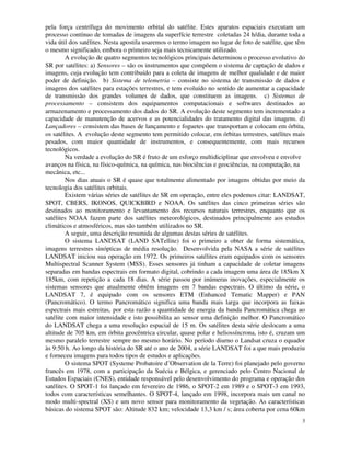 3
pela força centrífuga do movimento orbital do satélite. Estes aparatos espaciais executam um
processo contínuo de tomadas de imagens da superfície terrestre coletadas 24 h/dia, durante toda a
vida útil dos satélites. Nesta apostila usaremos o termo imagem no lugar de foto de satélite, que têm
o mesmo significado, embora o primeiro seja mais tecnicamente utilizado.
A evolução de quatro segmentos tecnológicos principais determinou o processo evolutivo do
SR por satélites: a) Sensores – são os instrumentos que compõem o sistema de captação de dados e
imagens, cuja evolução tem contribuído para a coleta de imagens de melhor qualidade e de maior
poder de definição. b) Sistema de telemetria – consiste no sistema de transmissão de dados e
imagens dos satélites para estações terrestres, e tem evoluído no sentido de aumentar a capacidade
de transmissão dos grandes volumes de dados, que constituem as imagens. c) Sistemas de
processamento – consistem dos equipamentos computacionais e softwares destinados ao
armazenamento e processamento dos dados do SR. A evolução deste segmento tem incrementado a
capacidade de manutenção de acervos e as potencialidades do tratamento digital das imagens. d)
Lançadores – consistem das bases de lançamento e foguetes que transportam e colocam em órbita,
os satélites. A evolução deste segmento tem permitido colocar, em órbitas terrestres, satélites mais
pesados, com maior quantidade de instrumentos, e consequentemente, com mais recursos
tecnológicos.
Na verdade a evolução do SR é fruto de um esforço multidiciplinar que envolveu e envolve
avanços na física, na físico-química, na química, nas biociências e geociências, na computação, na
mecânica, etc...
Nos dias atuais o SR é quase que totalmente alimentado por imagens obtidas por meio da
tecnologia dos satélites orbitais.
Existem várias séries de satélites de SR em operação, entre eles podemos citar: LANDSAT,
SPOT, CBERS, IKONOS, QUICKBIRD e NOAA. Os satélites das cinco primeiras séries são
destinados ao monitoramento e levantamento dos recursos naturais terrestres, enquanto que os
satélites NOAA fazem parte dos satélites meteorológicos, destinados principalmente aos estudos
climáticos e atmosféricos, mas são também utilizados no SR.
A seguir, uma descrição resumida de algumas destas séries de satélites.
O sistema LANDSAT (LAND SATellite) foi o primeiro a obter de forma sistemática,
imagens terrestres sinópticas de média resolução. Desenvolvida pela NASA a série de satélites
LANDSAT iniciou sua operação em 1972. Os primeiros satélites eram equipados com os sensores
Multispectral Scanner System (MSS). Esses sensores já tinham a capacidade de coletar imagens
separadas em bandas espectrais em formato digital, cobrindo a cada imagem uma área de 185km X
185km, com repetição a cada 18 dias. A série passou por inúmeras inovações, especialmente os
sistemas sensores que atualmente obtêm imagens em 7 bandas espectrais. O último da série, o
LANDSAT 7, é equipado com os sensores ETM (Enhanced Tematic Mapper) e PAN
(Pancromático). O termo Pancromático significa uma banda mais larga que incorpora as faixas
espectrais mais estreitas, por esta razão a quantidade de energia da banda Pancromática chega ao
satélite com maior intensidade e isto possibilita ao sensor uma definição melhor. O Pancromático
do LANDSAT chega a uma resolução espacial de 15 m. Os satélites desta série deslocam a uma
altitude de 705 km, em órbita geocêntrica circular, quase polar e heliossíncrona, isto é, cruzam um
mesmo paralelo terrestre sempre no mesmo horário. No período diurno o Landsat cruza o equador
às 9:50 h. Ao longo da história do SR até o ano de 2004, a série LANDSAT foi a que mais produziu
e forneceu imagens para todos tipos de estudos e aplicações.
O sistema SPOT (Systeme Probatoire d’Observation de la Terre) foi planejado pelo governo
francês em 1978, com a participação da Suécia e Bélgica, e gerenciado pelo Centro Nacional de
Estudos Espaciais (CNES), entidade responsável pelo desenvolvimento do programa e operação dos
satélites. O SPOT-1 foi lançado em fevereiro de 1986, o SPOT-2 em 1989 e o SPOT-3 em 1993,
todos com características semelhantes. O SPOT-4, lançado em 1998, incorpora mais um canal no
modo multi-spectral (XS) e um novo sensor para monitoramento da vegetação. As características
básicas do sistema SPOT são: Altitude 832 km; velocidade 13,3 km / s; área coberta por cena 60km
 