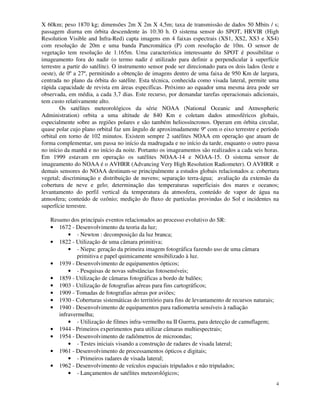 4
X 60km; peso 1870 kg; dimensões 2m X 2m X 4,5m; taxa de transmissão de dados 50 Mbits / s;
passagem diurna em órbita descendente às 10:30 h. O sistema sensor do SPOT, HRVIR (High
Resolution Visible and Infra-Red) capta imagens em 4 faixas espectrais (XS1, XS2, XS3 e XS4)
com resolução de 20m e uma banda Pancromática (P) com resolução de 10m. O sensor de
vegetação tem resolução de 1.165m. Uma característica interessante do SPOT é possibilitar o
imageamento fora do nadir (o termo nadir é utilizado para definir a perpendicular à superfície
terrestre a partir do satélite). O instrumento sensor pode ser direcionado para os dois lados (leste e
oeste), de 0º a 27º, permitindo a obtenção de imagens dentro de uma faixa de 950 Km de largura,
centrada no plano da órbita do satélite. Esta técnica, conhecida como visada lateral, permite uma
rápida capacidade de revista em áreas específicas. Próximo ao equador uma mesma área pode ser
observada, em média, a cada 3,7 dias. Este recurso, por demandar tarefas operacionais adicionais,
tem custo relativamente alto.
Os satélites meteorológicos da série NOAA (National Oceanic and Atmospheric
Administration) orbita a uma altitude de 840 Km e coletam dados atmosféricos globais,
especialmente sobre as regiões polares e são também heliossíncronos. Operam em órbita circular,
quase polar cujo plano orbital faz um ângulo de aproximadamente 9º com o eixo terrestre e período
orbital em torno de 102 minutos. Existem sempre 2 satélites NOAA em operação que atuam de
forma complementar, um passa no início da madrugada e no início da tarde, enquanto o outro passa
no início da manhã e no início da noite. Portanto os imageamentos são realizados a cada seis horas.
Em 1999 estavam em operação os satélites NOAA-14 e NOAA-15. O sistema sensor de
imageamento do NOAA é o AVHRR (Advancing Very High Resolution Radiometer). O AVHRR e
demais sensores do NOAA destinam-se principalmente a estudos globais relacionados a: cobertura
vegetal; discriminação e distribuição de nuvens; separação terra-água; avaliação da extensão da
cobertura de neve e gelo; determinação das temperaturas superficiais dos mares e oceanos;
levantamento do perfil vertical da temperatura da atmosfera, conteúdo de vapor de água na
atmosfera; conteúdo de ozônio; medição do fluxo de partículas provindas do Sol e incidentes na
superfície terrestre.
Resumo dos principais eventos relacionados ao processo evolutivo do SR:
• 1672 - Desenvolvimento da teoria da luz;
• - Newton : decomposição da luz branca;
• 1822 - Utilização de uma câmara primitiva;
• - Niepa: geração da primeira imagem fotográfica fazendo uso de uma câmara
primitiva e papel quimicamente sensibilizado à luz.
• 1939 - Desenvolvimento de equipamentos ópticos;
• - Pesquisas de novas substâncias fotosensíveis;
• 1859 - Utilização de câmaras fotográficas a bordo de balões;
• 1903 - Utilização de fotografias aéreas para fins cartográficos;
• 1909 - Tomadas de fotografias aéreas por aviões;
• 1930 - Coberturas sistemáticas do território para fins de levantamento de recursos naturais;
• 1940 - Desenvolvimento de equipamentos para radiometria sensíveis à radiação
infravermelha;
• - Utilização de filmes infra-vermelho na II Guerra, para detecção de camuflagem;
• 1944 - Primeiros experimentos para utilizar câmaras multiespectrais;
• 1954 - Desenvolvimento de radiômetros de microondas;
• - Testes iniciais visando a construção de radares de visada lateral;
• 1961 - Desenvolvimento de processamentos ópticos e digitais;
• - Primeiros radares de visada lateral;
• 1962 - Desenvolvimento de veículos espaciais tripulados e não tripulados;
• - Lançamentos de satélites meteorológicos;
 