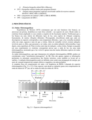 5
• - Primeira fotografia orbital MA-4-Mercury;
• 1972 - Fotografias orbitais tiradas pelo programa Gemini;
• - Surgem outros programas espaciais envolvendo satélite de recursos naturais:
SEASAT, SPOT, ERS, LANDSAT;
• 1983 - Lançamento do Landsat 4, SIR-A, SIR-B, MOMS;
• 1991 - Lançamento de ERS-1.
2. PRINCÍPIOS FÍSICOS
2.1. Ondas Eletromagnéticas
Experiências de Newton (1672) constataram que um raio luminoso (luz branca), ao
atravessar um prisma, desdobrava-se num feixe colorido - um espectro de cores. Desde então os
cientistas foram ampliando os seus estudos a respeito de tão fascinante matéria. Verificaram que a
luz branca era uma síntese de diferentes tipos de luz, uma espécie de vibração composta,
basicamente, de muitas vibrações diferentes. Prosseguindo, descobriram ainda que cada cor
decomposta no espectro correspondia a uma temperatura diferente, e que a luz vermelha incidindo
sobre um corpo, aquecia-o mais do que a violeta. Além do vermelho visível, existem radiações
invisíveis para os olhos, que passaram a ser ondas, raios ou ainda radiações infravermelhas. Logo
depois, uma experiência de Titter revelou outro tipo de radiação: a ultra-violeta. Sempre avançando
em seus experimentos os cientistas conseguiram provar que a onda de luz era uma onda
eletromagnética, mostrando que a luz visível é apenas uma das muitas diferentes espécies de ondas
eletromagnéticas.
As ondas eletromagnéticas, que aqui chamaremos de radiação eletromagnética (REM), podem ser
consideradas como “termômetros-mensageiros” do SR. Elas não apenas captam as informações
pertinentes às principais características das feições terrestres, como também as levam até os
satélites. A radiação eletromagnética pode ser definida como sendo uma propagação de energia, por
meio de variação temporal dos campos elétrico e magnético, da onda portadora.
A completa faixa de comprimentos de onda e de freqüência da REM é chamada de espectro
eletromagnético (Fig. 2.1 e 2.2). Este espectro varia desde as radiações gama com comprimentos de
onda da ordem de 10-6
µm, até as ondas de rádio da ordem de 100 m.
10-6 10-5
10-4 10-3 10-2 10-1 10 102
1 103 104 105 106 107 108
Azul VerdeVerm
Visível
Comprimentos ondas
µm
0,4 0,5 0,6 0,7
Comprimento ondas µm
Raios−γ Raios-X
Ultravioleta
Infraverm
próximo
médio
Infraverm
termal
Microondas
TV/Radio
Fig. 2.1 - Espectro eletromagnético I
 