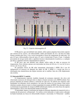 6
Fig. 2.2 - Espectro eletromagnético II
O SR passivo, que será definido mais adiante, utiliza apenas pequenas faixas deste espectro
que consiste da luz visível, e do infravermelho, ambas provenientes do sol, e da faixa de ondas
termais emitidas pela Terra. A luz visível corresponde as faixas de comprimento de onda entre 0,4
µm e 0,7 µm, o infravermelho a faixa de 1µm a 2,5 µm e o termal entre 2,5 µm a 13 µm. A radiação
proveniente do sol que incide sobre a superfície da terra é denominada de irradiância, e a radiação
que deixa a superfície terrestre é denominada de radiância.
O SR ativo, que será definido mais adiante, utiliza ondas de radar no processo de
imageamento. Estes sistemas operam com microondas nas faixas de 0,8 cm a 1,1 cm, de 2,4 cm a
3,8 cm e de 15 cm a 30 cm.
Os princípios físicos do SR estão intimamente relacionados à REM. Ela é um elo
indispensável no processo de obtenção dos dados do SR. A REM é o veículo que leva as
informações das características das feições terrestres até os satélites. Sem ela o SR simplesmente
não existiria.
2.2. Interação REM X matéria
O comportamento espectral, (também chamado de assinatura espectral), dos alvos está
relacionado ao processo de interação entre os objetos e feições terrestres com a REM incidente. Este
processo depende da estrutura atômica e molecular de cada alvo. Os elétrons dos materiais estão
distribuídos em diferentes níveis energéticos, em torno dos núcleos de seus átomos. Estes níveis
eletrônicos podem absorver maior ou menor quantidade da energia da REM. Esta absorção implica
na diminuição da quantidade de energia da REM refletida pela matéria, em certas faixas do espectro
eletromagnético, faixas estas denominadas bandas de absorção.
A intensidade, largura e localização das bandas de absorção dependem do material do alvo e
resultam de três processos: a) Rotacional – Se verifica a nível molecular e é onde ocorre a absorção
da banda localizada nas faixas do infravermelho distante e microondas. b) Vibracional – também
 