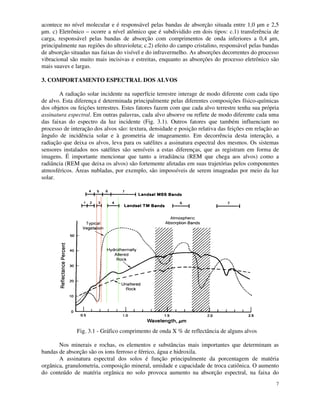 7
acontece no nível molecular e é responsável pelas bandas de absorção situada entre 1,0 µm e 2,5
µm. c) Eletrônico – ocorre a nível atômico que é subdividido em dois tipos: c.1) transferência de
carga, responsável pelas bandas de absorção com comprimentos de onda inferiores a 0,4 µm,
principalmente nas regiões do ultravioleta; c.2) efeito do campo cristalino, responsável pelas bandas
de absorção situadas nas faixas do visível e do infravermelho. As absorções decorrentes do processo
vibracional são muito mais incisivas e estreitas, enquanto as absorções do processo eletrônico são
mais suaves e largas.
3. COMPORTAMENTO ESPECTRAL DOS ALVOS
A radiação solar incidente na superfície terrestre interage de modo diferente com cada tipo
de alvo. Esta diferença é determinada principalmente pelas diferentes composições físico-químicas
dos objetos ou feições terrestres. Estes fatores fazem com que cada alvo terrestre tenha sua própria
assinatura espectral. Em outras palavras, cada alvo absorve ou reflete de modo diferente cada uma
das faixas do espectro da luz incidente (Fig. 3.1). Outros fatores que também influenciam no
processo de interação dos alvos são: textura, densidade e posição relativa das feições em relação ao
ângulo de incidência solar e à geometria de imageamento. Em decorrência desta interação, a
radiação que deixa os alvos, leva para os satélites a assinatura espectral dos mesmos. Os sistemas
sensores instalados nos satélites são sensíveis a estas diferenças, que as registram em forma de
imagens. É importante mencionar que tanto a irradiância (REM que chega aos alvos) como a
radiância (REM que deixa os alvos) são fortemente afetadas em suas trajetórias pelos componentes
atmosféricos. Áreas nubladas, por exemplo, são impossíveis de serem imageadas por meio da luz
solar.
Fig. 3.1 - Gráfico comprimento de onda X % de reflectância de alguns alvos
Nos minerais e rochas, os elementos e substâncias mais importantes que determinam as
bandas de absorção são os ions ferroso e férrico, água e hidroxila.
A assinatura espectral dos solos é função principalmente da porcentagem de matéria
orgânica, granulometria, composição mineral, umidade e capacidade de troca catiônica. O aumento
do conteúdo de matéria orgânica no solo provoca aumento na absorção espectral, na faixa do
 