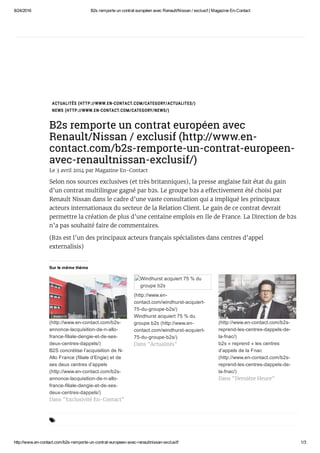 8/24/2016 B2s remporte un contrat européen avec Renault/Nissan / exclusif | Magazine En­Contact
http://www.en­contact.com/b2s­remporte­un­contrat­europeen­avec­renaultnissan­exclusif/ 1/3
ACTUALITÉS (HTTP://WWW.EN-CONTACT.COM/CATEGORY/ACTUALITES/)
NEWS (HTTP://WWW.EN-CONTACT.COM/CATEGORY/NEWS/)
B2s remporte un contrat européen avec
Renault/Nissan / exclusif (http://www.en-
contact.com/b2s-remporte-un-contrat-europeen-
avec-renaultnissan-exclusif/)
Le 3 avril 2014 par Magazine En-Contact
Selon nos sources exclusives (et très britanniques), la presse anglaise fait état du gain
d’un contrat multilingue gagné par b2s. Le groupe b2s a e쁛ꂆectivement été choisi par
Renault Nissan dans le cadre d’une vaste consultation qui a impliqué les principaux
acteurs internationaux du secteur de la Relation Client. Le gain de ce contrat devrait
permettre la création de plus d’une centaine emplois en Ile de France. La Direction de b2s
n’a pas souhaité faire de commentaires.
(B2s est l’un des principaux acteurs français spécialistes dans centres d’appel
externalisis)
Sur le même thème
(http://www.en­contact.com/b2s­
annonce­lacquisition­de­n­allo­
france­filiale­dengie­et­de­ses­
deux­centres­dappels/)
B2S concrétise l’acquisition de N­
Allo France (filiale d’Engie) et de
ses deux centres d’appels
(http://www.en­contact.com/b2s­
annonce­lacquisition­de­n­allo­
france­filiale­dengie­et­de­ses­
deux­centres­dappels/)
Dans "Exclusivité En-Contact"
Windhurst acquiert 75 % du
groupe b2s
(http://www.en­
contact.com/windhurst­acquiert­
75­du­groupe­b2s/)
Windhurst acquiert 75 % du
groupe b2s (http://www.en­
contact.com/windhurst­acquiert­
75­du­groupe­b2s/)
Dans "Actualités"
(http://www.en­contact.com/b2s­
reprend­les­centres­dappels­de­
la­fnac/)
b2s « reprend » les centres
d’appels de la Fnac
(http://www.en­contact.com/b2s­
reprend­les­centres­dappels­de­
la­fnac/)
Dans "Dernière Heure"

 