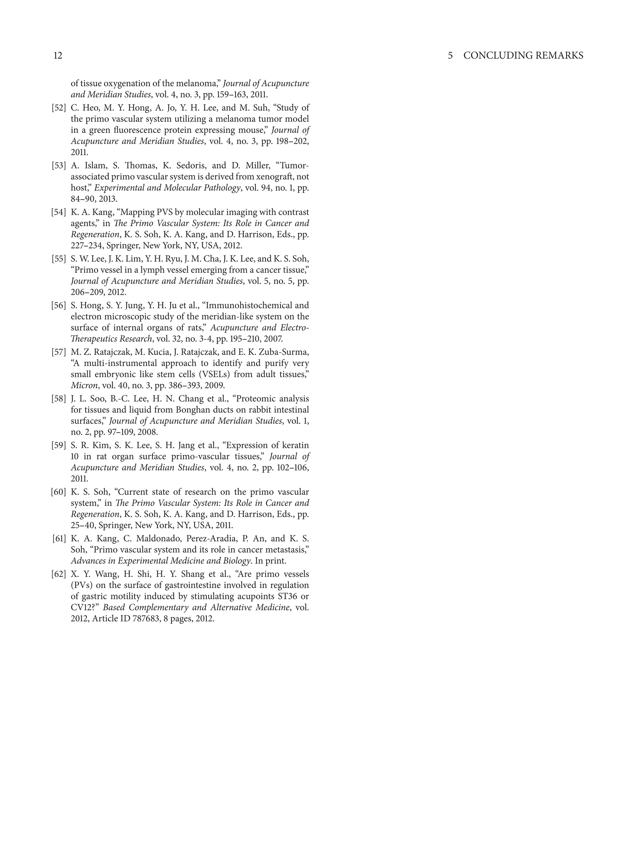 12 5 CONCLUDING REMARKS
of tissue oxygenation of the melanoma,” Journal of Acupuncture
and Meridian Studies, vol. 4, no. 3, pp. 159–163, 2011.
[52] C. Heo, M. Y. Hong, A. Jo, Y. H. Lee, and M. Suh, “Study of
the primo vascular system utilizing a melanoma tumor model
in a green fluorescence protein expressing mouse,” Journal of
Acupuncture and Meridian Studies, vol. 4, no. 3, pp. 198–202,
2011.
[53] A. Islam, S. Thomas, K. Sedoris, and D. Miller, “Tumor-
associated primo vascular system is derived from xenograft, not
host,” Experimental and Molecular Pathology, vol. 94, no. 1, pp.
84–90, 2013.
[54] K. A. Kang, “Mapping PVS by molecular imaging with contrast
agents,” in The Primo Vascular System: Its Role in Cancer and
Regeneration, K. S. Soh, K. A. Kang, and D. Harrison, Eds., pp.
227–234, Springer, New York, NY, USA, 2012.
[55] S. W. Lee, J. K. Lim, Y. H. Ryu, J. M. Cha, J. K. Lee, and K. S. Soh,
“Primo vessel in a lymph vessel emerging from a cancer tissue,”
Journal of Acupuncture and Meridian Studies, vol. 5, no. 5, pp.
206–209, 2012.
[56] S. Hong, S. Y. Jung, Y. H. Ju et al., “Immunohistochemical and
electron microscopic study of the meridian-like system on the
surface of internal organs of rats,” Acupuncture and Electro-
Therapeutics Research, vol. 32, no. 3-4, pp. 195–210, 2007.
[57] M. Z. Ratajczak, M. Kucia, J. Ratajczak, and E. K. Zuba-Surma,
“A multi-instrumental approach to identify and purify very
small embryonic like stem cells (VSELs) from adult tissues,”
Micron, vol. 40, no. 3, pp. 386–393, 2009.
[58] J. L. Soo, B.-C. Lee, H. N. Chang et al., “Proteomic analysis
for tissues and liquid from Bonghan ducts on rabbit intestinal
surfaces,” Journal of Acupuncture and Meridian Studies, vol. 1,
no. 2, pp. 97–109, 2008.
[59] S. R. Kim, S. K. Lee, S. H. Jang et al., “Expression of keratin
10 in rat organ surface primo-vascular tissues,” Journal of
Acupuncture and Meridian Studies, vol. 4, no. 2, pp. 102–106,
2011.
[60] K. S. Soh, “Current state of research on the primo vascular
system,” in The Primo Vascular System: Its Role in Cancer and
Regeneration, K. S. Soh, K. A. Kang, and D. Harrison, Eds., pp.
25–40, Springer, New York, NY, USA, 2011.
[61] K. A. Kang, C. Maldonado, Perez-Aradia, P. An, and K. S.
Soh, “Primo vascular system and its role in cancer metastasis,”
Advances in Experimental Medicine and Biology. In print.
[62] X. Y. Wang, H. Shi, H. Y. Shang et al., “Are primo vessels
(PVs) on the surface of gastrointestine involved in regulation
of gastric motility induced by stimulating acupoints ST36 or
CV12?” Based Complementary and Alternative Medicine, vol.
2012, Article ID 787683, 8 pages, 2012.
 