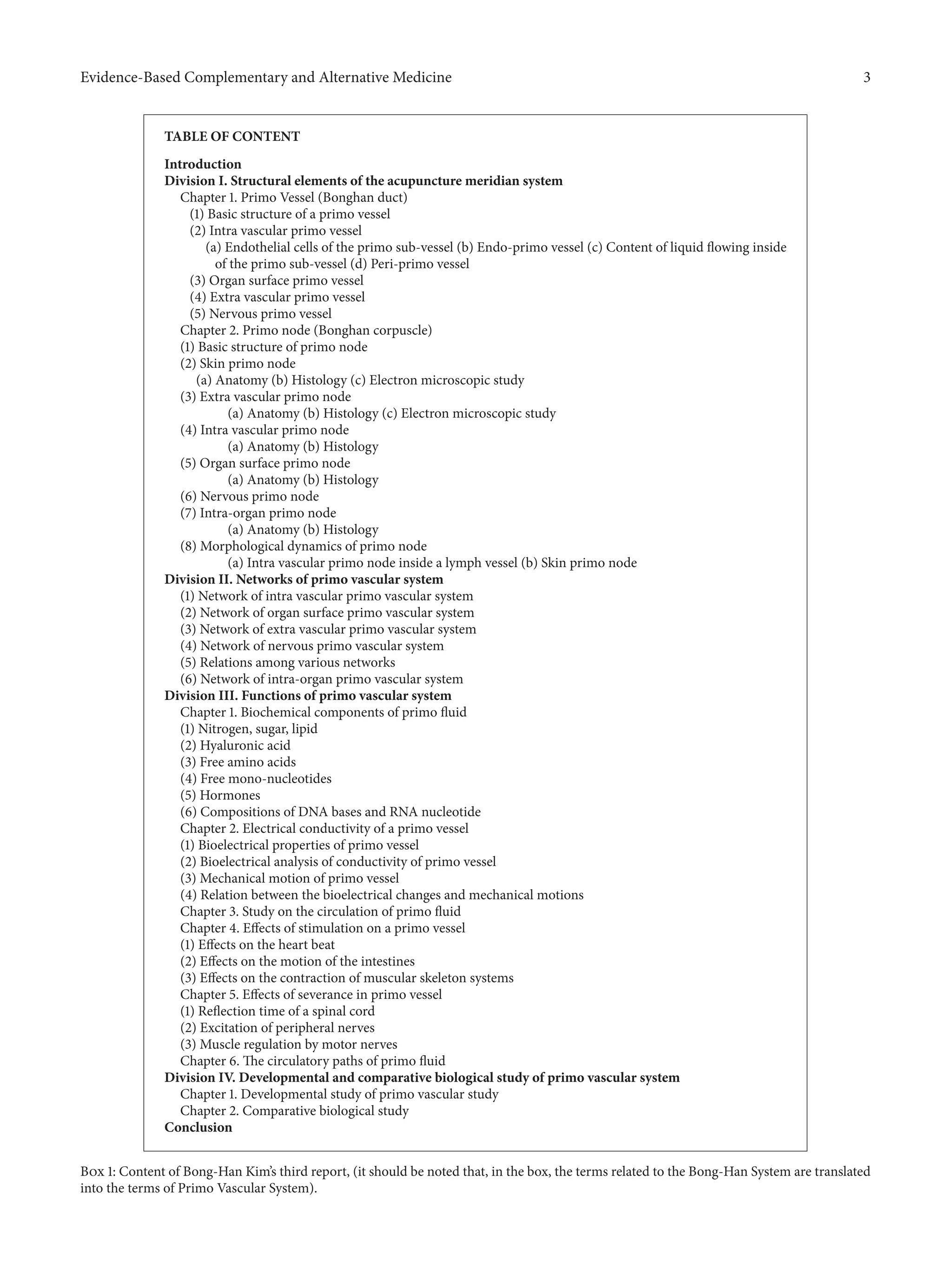 Evidence-Based Complementary and Alternative Medicine 3
TABLE OF CONTENT
Introduction
Division I. Structural elements of the acupuncture meridian system
Chapter 1. Primo Vessel (Bonghan duct)
(1) Basic structure of a primo vessel
(2) Intra vascular primo vessel
(a) Endothelial cells of the primo sub-vessel (b) Endo-primo vessel (c) Content of liquid flowing inside
of the primo sub-vessel (d) Peri-primo vessel
(3) Organ surface primo vessel
(4) Extra vascular primo vessel
(5) Nervous primo vessel
Chapter 2. Primo node (Bonghan corpuscle)
(1) Basic structure of primo node
(2) Skin primo node
(a) Anatomy (b) Histology (c) Electron microscopic study
(3) Extra vascular primo node
(a) Anatomy (b) Histology (c) Electron microscopic study
(4) Intra vascular primo node
(a) Anatomy (b) Histology
(5) Organ surface primo node
(a) Anatomy (b) Histology
(6) Nervous primo node
(7) Intra-organ primo node
(a) Anatomy (b) Histology
(8) Morphological dynamics of primo node
(a) Intra vascular primo node inside a lymph vessel (b) Skin primo node
Division II. Networks of primo vascular system
(1) Network of intra vascular primo vascular system
(2) Network of organ surface primo vascular system
(3) Network of extra vascular primo vascular system
(4) Network of nervous primo vascular system
(5) Relations among various networks
(6) Network of intra-organ primo vascular system
Division III. Functions of primo vascular system
Chapter 1. Biochemical components of primo fluid
(1) Nitrogen, sugar, lipid
(2) Hyaluronic acid
(3) Free amino acids
(4) Free mono-nucleotides
(5) Hormones
(6) Compositions of DNA bases and RNA nucleotide
Chapter 2. Electrical conductivity of a primo vessel
(1) Bioelectrical properties of primo vessel
(2) Bioelectrical analysis of conductivity of primo vessel
(3) Mechanical motion of primo vessel
(4) Relation between the bioelectrical changes and mechanical motions
Chapter 3. Study on the circulation of primo fluid
Chapter 4. Effects of stimulation on a primo vessel
(1) Effects on the heart beat
(2) Effects on the motion of the intestines
(3) Effects on the contraction of muscular skeleton systems
Chapter 5. Effects of severance in primo vessel
(1) Reflection time of a spinal cord
(2) Excitation of peripheral nerves
(3) Muscle regulation by motor nerves
Chapter 6. The circulatory paths of primo fluid
Division IV. Developmental and comparative biological study of primo vascular system
Chapter 1. Developmental study of primo vascular study
Chapter 2. Comparative biological study
Conclusion
Box 1: Content of Bong-Han Kim’s third report, (it should be noted that, in the box, the terms related to the Bong-Han System are translated
into the terms of Primo Vascular System).
 