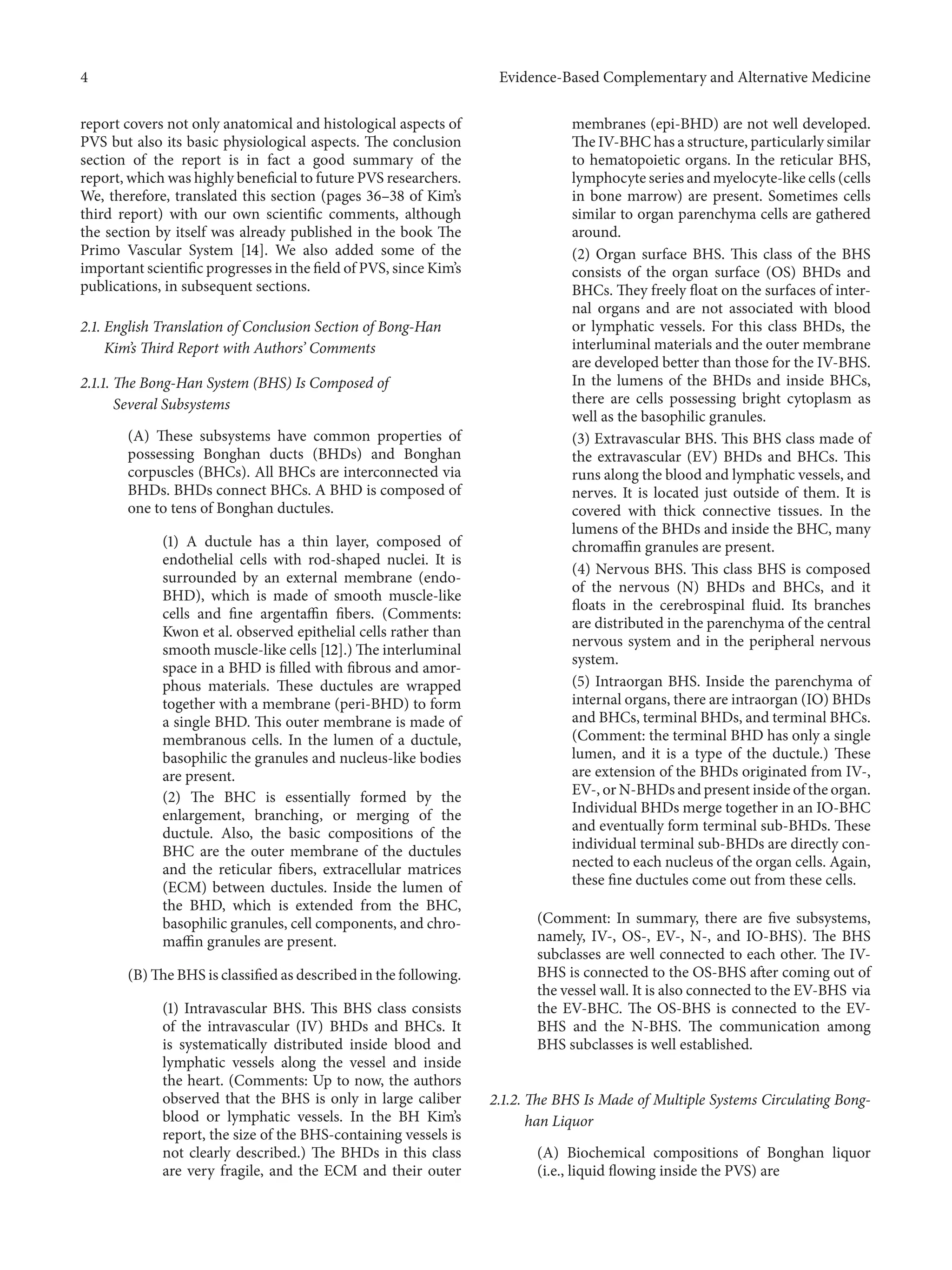 4 Evidence-Based Complementary and Alternative Medicine
report covers not only anatomical and histological aspects of
PVS but also its basic physiological aspects. The conclusion
section of the report is in fact a good summary of the
report, which was highly beneficial to future PVS researchers.
We, therefore, translated this section (pages 36–38 of Kim’s
third report) with our own scientific comments, although
the section by itself was already published in the book The
Primo Vascular System [14]. We also added some of the
important scientific progresses in the field of PVS, since Kim’s
publications, in subsequent sections.
2.1. English Translation of Conclusion Section of Bong-Han
Kim’s Third Report with Authors’ Comments
2.1.1. The Bong-Han System (BHS) Is Composed of
Several Subsystems
(A) These subsystems have common properties of
possessing Bonghan ducts (BHDs) and Bonghan
corpuscles (BHCs). All BHCs are interconnected via
BHDs. BHDs connect BHCs. A BHD is composed of
one to tens of Bonghan ductules.
(1) A ductule has a thin layer, composed of
endothelial cells with rod-shaped nuclei. It is
surrounded by an external membrane (endo-
BHD), which is made of smooth muscle-like
cells and fine argentaffin fibers. (Comments:
Kwon et al. observed epithelial cells rather than
smooth muscle-like cells [12].) The interluminal
space in a BHD is filled with fibrous and amor-
phous materials. These ductules are wrapped
together with a membrane (peri-BHD) to form
a single BHD. This outer membrane is made of
membranous cells. In the lumen of a ductule,
basophilic the granules and nucleus-like bodies
are present.
(2) The BHC is essentially formed by the
enlargement, branching, or merging of the
ductule. Also, the basic compositions of the
BHC are the outer membrane of the ductules
and the reticular fibers, extracellular matrices
(ECM) between ductules. Inside the lumen of
the BHD, which is extended from the BHC,
basophilic granules, cell components, and chro-
maffin granules are present.
(B) The BHS is classified as described in the following.
(1) Intravascular BHS. This BHS class consists
of the intravascular (IV) BHDs and BHCs. It
is systematically distributed inside blood and
lymphatic vessels along the vessel and inside
the heart. (Comments: Up to now, the authors
observed that the BHS is only in large caliber
blood or lymphatic vessels. In the BH Kim’s
report, the size of the BHS-containing vessels is
not clearly described.) The BHDs in this class
are very fragile, and the ECM and their outer
membranes (epi-BHD) are not well developed.
The IV-BHC has a structure, particularly similar
to hematopoietic organs. In the reticular BHS,
lymphocyte series and myelocyte-like cells (cells
in bone marrow) are present. Sometimes cells
similar to organ parenchyma cells are gathered
around.
(2) Organ surface BHS. This class of the BHS
consists of the organ surface (OS) BHDs and
BHCs. They freely float on the surfaces of inter-
nal organs and are not associated with blood
or lymphatic vessels. For this class BHDs, the
interluminal materials and the outer membrane
are developed better than those for the IV-BHS.
In the lumens of the BHDs and inside BHCs,
there are cells possessing bright cytoplasm as
well as the basophilic granules.
(3) Extravascular BHS. This BHS class made of
the extravascular (EV) BHDs and BHCs. This
runs along the blood and lymphatic vessels, and
nerves. It is located just outside of them. It is
covered with thick connective tissues. In the
lumens of the BHDs and inside the BHC, many
chromaffin granules are present.
(4) Nervous BHS. This class BHS is composed
of the nervous (N) BHDs and BHCs, and it
floats in the cerebrospinal fluid. Its branches
are distributed in the parenchyma of the central
nervous system and in the peripheral nervous
system.
(5) Intraorgan BHS. Inside the parenchyma of
internal organs, there are intraorgan (IO) BHDs
and BHCs, terminal BHDs, and terminal BHCs.
(Comment: the terminal BHD has only a single
lumen, and it is a type of the ductule.) These
are extension of the BHDs originated from IV-,
EV-, or N-BHDs and present inside of the organ.
Individual BHDs merge together in an IO-BHC
and eventually form terminal sub-BHDs. These
individual terminal sub-BHDs are directly con-
nected to each nucleus of the organ cells. Again,
these fine ductules come out from these cells.
(Comment: In summary, there are five subsystems,
namely, IV-, OS-, EV-, N-, and IO-BHS). The BHS
subclasses are well connected to each other. The IV-
BHS is connected to the OS-BHS after coming out of
the vessel wall. It is also connected to the EV-BHS via
the EV-BHC. The OS-BHS is connected to the EV-
BHS and the N-BHS. The communication among
BHS subclasses is well established.
2.1.2. The BHS Is Made of Multiple Systems Circulating Bong-
han Liquor
(A) Biochemical compositions of Bonghan liquor
(i.e., liquid flowing inside the PVS) are
 