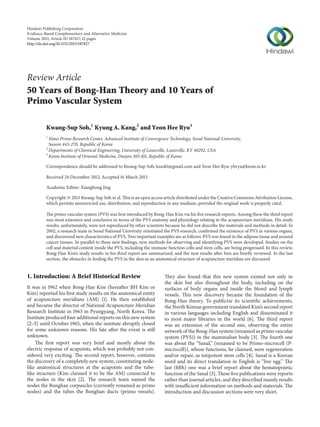 Hindawi Publishing Corporation
Evidence-Based Complementary and Alternative Medicine
Volume 2013, Article ID 587827, 12 pages
http://dx.doi.org/10.1155/2013/587827
Review Article
50 Years of Bong-Han Theory and 10 Years of
Primo Vascular System
Kwang-Sup Soh,1
Kyung A. Kang,2
and Yeon Hee Ryu3
1
Nano Primo Research Center, Advanced Institute of Convergence Technology, Seoul National University,
Suwon 443-270, Republic of Korea
2
Departments of Chemical Engineering, University of Louisville, Louisville, KY 40292, USA
3
Korea Institute of Oriental Medicine, Daejon 305-811, Republic of Korea
Correspondence should be addressed to Kwang-Sup Soh; kssoh1@gmail.com and Yeon Hee Ryu; yhryu@kiom.re.kr
Received 24 December 2012; Accepted 16 March 2013
Academic Editor: Xianghong Jing
Copyright © 2013 Kwang-Sup Soh et al. This is an open access article distributed under the Creative Commons Attribution License,
which permits unrestricted use, distribution, and reproduction in any medium, provided the original work is properly cited.
The primo vascular system (PVS) was first introduced by Bong-Han Kim via his five research reports. Among these the third report
was most extensive and conclusive in terms of the PVS anatomy and physiology relating to the acupuncture meridians. His study
results, unfortunately, were not reproduced by other scientists because he did not describe the materials and methods in detail. In
2002, a research team in Seoul National University reinitiated the PVS research, confirmed the existence of PVS in various organs,
and discovered new characteristics of PVS. Two important examples are as follows: PVS was found in the adipose tissue and around
cancer tissues. In parallel to these new findings, new methods for observing and identifying PVS were developed. Studies on the
cell and material content inside the PVS, including the immune function cells and stem cells, are being progressed. In this review,
Bong-Han Kim’s study results in his third report are summarized, and the new results after him are briefly reviewed. In the last
section, the obstacles in finding the PVS in the skin as an anatomical structure of acupuncture meridian are discussed.
1. Introduction: A Brief Historical Review
It was in 1962 when Bong-Han Kim (hereafter BH Kim or
Kim) reported his first study results on the anatomical entity
of acupuncture meridians (AM) [1]. He then established
and became the director of National Acupuncture Meridian
Research Institute in 1963 in Pyungyang, North Korea. The
Institute produced four additional reports on this new system
[2–5] until October 1965, when the institute abruptly closed
for some unknown reasons. His fate after the event is still
unknown.
The first report was very brief and mostly about the
electric response of acupoints, which was probably not con-
sidered very exciting. The second report, however, contains
the discovery of a completely new system, constituting node-
like anatomical structures at the acupoints and the tube-
like structure (Kim claimed it to be the AM) connected to
the nodes in the skin [2]. The research team named the
nodes the Bonghan corpuscles (currently renamed as primo
nodes) and the tubes the Bonghan ducts (primo vessels).
They also found that this new system existed not only in
the skin but also throughout the body, including on the
surfaces of body organs and inside the blood and lymph
vessels. This new discovery became the foundation of the
Bong-Han theory. To publicize its scientific achievements,
the North Korean government translated Kim’s second report
in various languages including English and disseminated it
to most major libraries in the world [6]. The third report
was an extension of the second one, observing the entire
network of the Bong-Han system (renamed as primo vascular
system (PVS)) in the mammalian body [3]. The fourth one
was about the “Sanal,” (renamed to be Primo-microcell (P-
microcell)), whose functions, he claimed, were regeneration
and/or repair, as totipotent stem cells [4]. Sanal is a Korean
word and its direct translation in English is “live egg.” The
last (fifth) one was a brief report about the hematopoietic
function of the Sanal [5]. These five publications were reports
rather than journal articles, and they described mainly results
with insufficient information on methods and materials. The
introduction and discussion sections were very short.
 